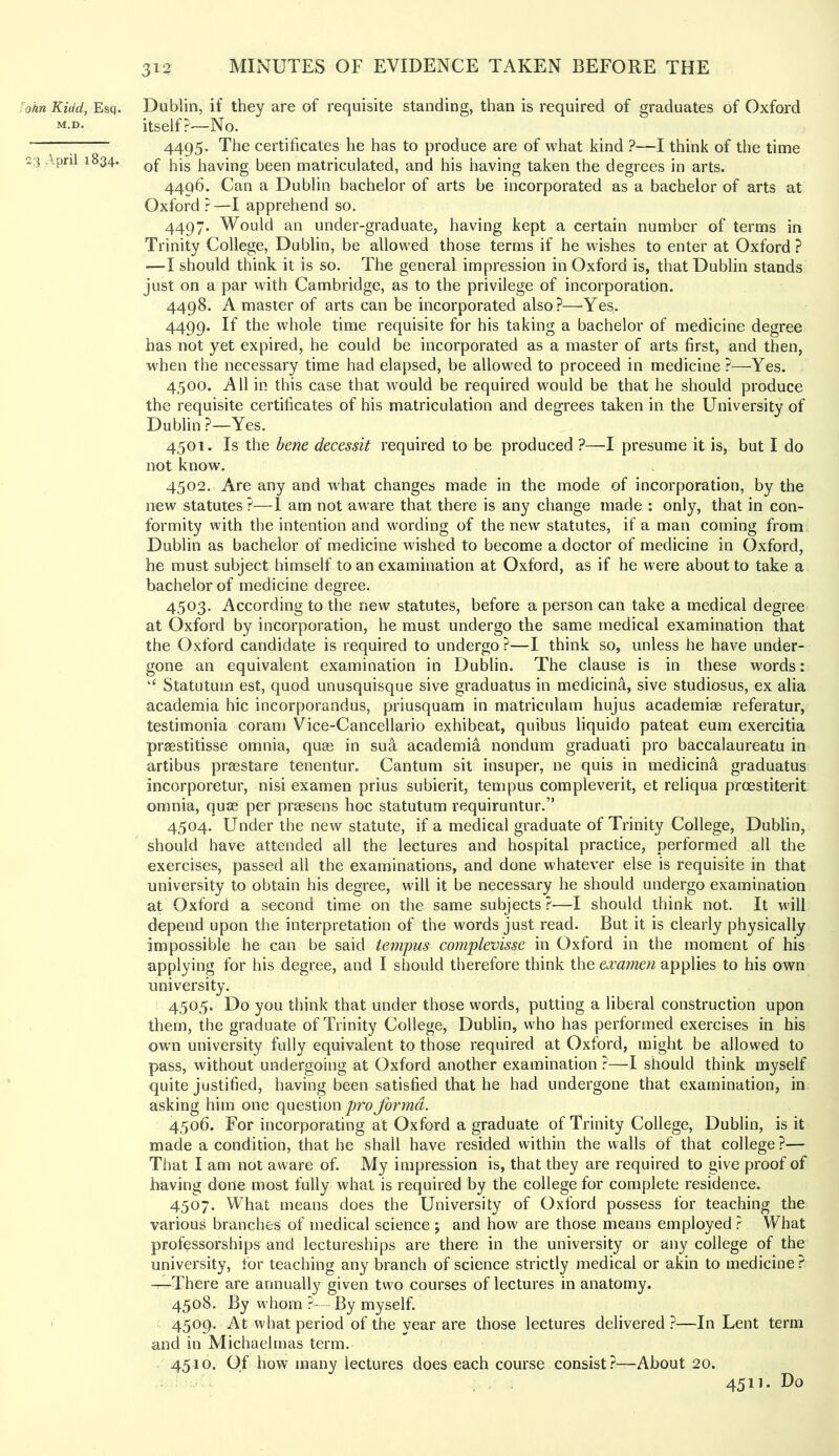 John Kidd, Esq. M.D. C3 April 1834. Dublin, if they are of requisite standing, than is required of graduates of Oxford itself?—No. 4495. The certificates he has to produce are of what kind ?—I think of the time of his having been matriculated, and his having taken the degrees in arts. 4496. Can a Dublin bachelor of arts be incorporated as a bachelor of arts at Oxford ? —I apprehend so. 4497. Would an under-graduate, having kept a certain number of terms in Trinity College, Dublin, be allowed those terms if he wishes to enter at Oxford ? —I should think it is so. The general impression in Oxford is, that Dublin stands just on a par with Cambridge, as to the privilege of incorporation. 4498. A master of arts can be incorporated also?—Yes. 4499. If the whole time requisite for his taking a bachelor of medicine degree has not yet expired, he could be incorporated as a master of arts first, and then, when the necessary time had elapsed, be allowed to proceed in medicine?—Yes. 4500. A11 in this case that would be required would be that he should produce the requisite certificates of his matriculation and degrees taken in the University of Dublin ?—Yes. 4501. Is the bene decessit required to be produced ?—I presume it is, but I do not know. 4502. Are any and what changes made in the mode of incorporation, by the new statutes ?—1 am not aware that there is any change made : only, that in con- formity with the intention and wording of the new statutes, if a man coming from Dublin as bachelor of medicine wished to become a doctor of medicine in Oxford, he must subject himself to an examination at Oxford, as if he were about to take a bachelor of medicine degree. 4503. According to the new statutes, before a person can take a medical degree at Oxford by incorporation, he must undergo the same medical examination that the Oxford candidate is required to undergo ?—I think so, unless he have under- gone an equivalent examination in Dublin. The clause is in these words: “ Statutum est, quod unusquisque sive graduates in medicina, sive studiosus, ex alia academia hie incorporandus, priusquam in matriculam hujus academise referatur, testimonia coram Vice-Cancellario exhibeat, quibus liquido pateat eum exercitia praestitisse omnia, quse in sua academia nondum graduati pro baccalaureatu in artibus praestare tenentur. Canturn sit insuper, ne quis in medicina graduates incorporetur, nisi examen pries subierit, tempus compleverit, et reliqua preestiterit omnia, quae per prassens hoc statutum requiruntur.” 4504. Under the new statute, if a medical graduate of Trinity College, Dublin, should have attended all the lectures and hospital practice, performed all the exercises, passed all the examinations, and done whatever else is requisite in that university to obtain his degree, will it be necessary he should undergo examination at Oxford a second time on the same subjects?—I should think not. It will depend upon the interpretation of the words just read. But it is clearly physically impossible he can be said tempus complevisse in Oxford in the moment of his applying for his degree, and I should therefore think the examen applies to his own university. 4505. Do you think that under those words, putting a liberal construction upon them, the graduate of Trinity College, Dublin, who has performed exercises in his own university fully equivalent to those required at Oxford, might be allowed to pass, without undergoing at Oxford another examination ?—I should think myself quite justified, having been satisfied that he had undergone that examination, in asking him one question pro forma. 4506. For incorporating at Oxford a graduate of Trinity College, Dublin, is it made a condition, that he shall have resided within the walls of that college ?— That I am not aware of. My impression is, that they are required to give proof of having done most fully what is required by the college for complete residence. 4507. What means does the University of Oxford possess for teaching the various branches of medical science j and how are those means employed ? What professorships and lectureships are there in the university or any college of the university, for teaching any branch of science strictly medical or akin to medicine? —There are annually given two courses of lectures in anatomy. 4508. By whom ?- By myself. 4509. At what period of the year are those lectures delivered ?—In Lent term and in Michaelmas term. 4510. Of how many lectures does each course consist?—About 20. 4511. Do