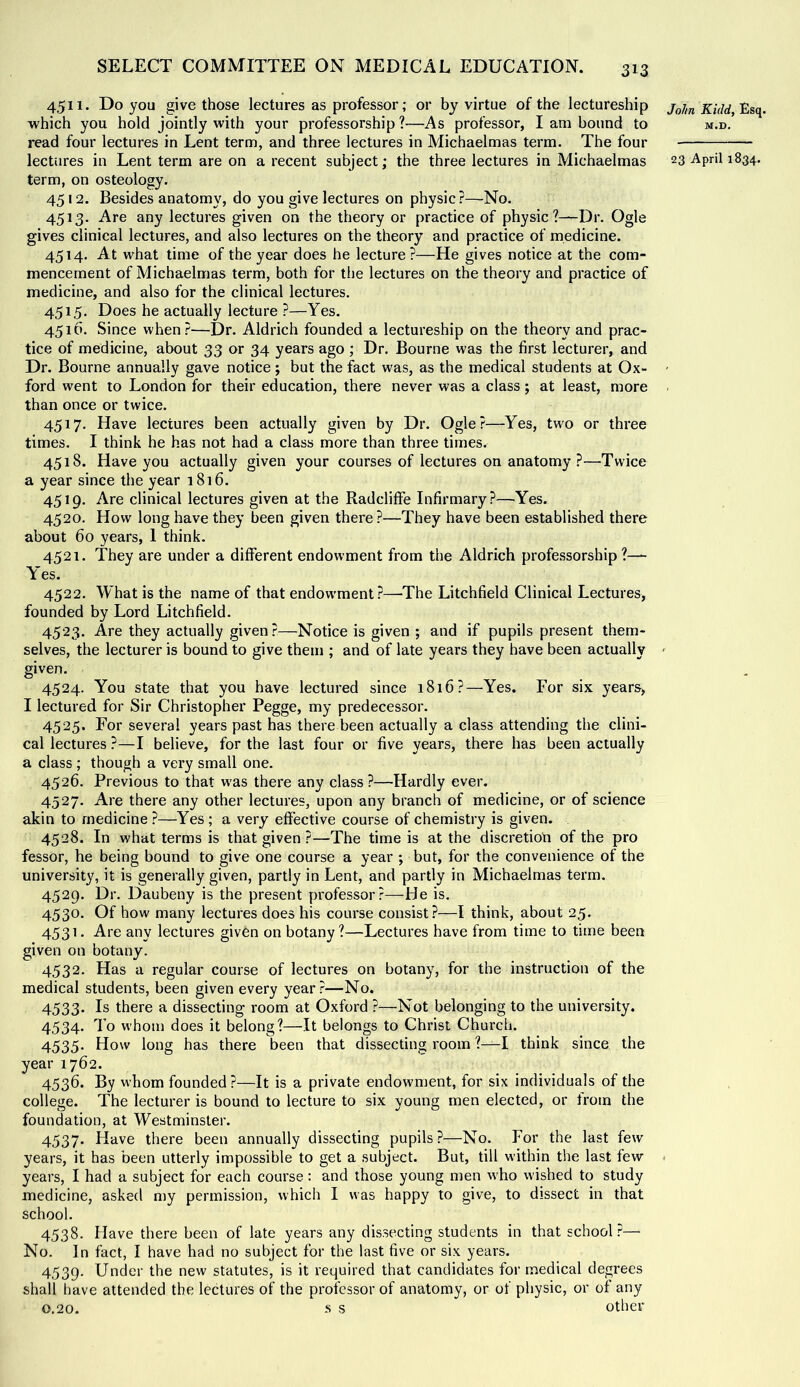 4511. Do you give those lectures as professor; or by virtue of the lectureship which you hold jointly with your professorship ?—As professor, I am bound to read four lectures in Lent term, and three lectures in Michaelmas term. The four term, on osteology. 4512. Besides anatomy, do you give lectures on physic ?—No. 4513. Are any lectures given on the theory or practice of physic?—Dr. Ogle gives clinical lectures, and also lectures on the theory and practice of medicine. 4514. At what time of the year does he lecture?—He gives notice at the com- mencement of Michaelmas term, both for the lectures on the theory and practice of medicine, and also for the clinical lectures, 4515. Does he actually lecture ?—Yes. 4510. Since when?—Dr. Aldrich founded a lectureship on the theory and prac- tice of medicine, about 33 or 34 years ago ; Dr. Bourne was the first lecturer, and Dr. Bourne annually gave notice; but the fact was, as the medical students at Ox- ford went to London for their education, there never was a class; at least, more than once or twice. 4517. Have lectures been actually given by Dr. Ogle?—^Yes, two or three times. I think he has not had a class more than three times. 4518. Have you actually given your courses of lectures on anatomy ?—Twice a year since the year 1816. 4519. Are clinical lectures given at the Radcliffe Infirmary?—Yes. 4520. How long have they been given there ?—They have been established there about 60 years, 1 think. 4521. They are under a different endowment from the Aldrich professorship?— Y'es. 4522. What is the name of that endowment?—The Litchfield Clinical Lectures, founded by Lord Litchfield. 4523. Are they actually given?—Notice is given ; and if pupils present them- selves, the lecturer is bound to give them ; and of late years they have been actually given. 4524. You state that you have lectured since 1816?—Yes. For six years, I lectured for Sir Christopher Pegge, my predecessor. 4525. For several years past has there been actually a class attending the clini- cal lectures ?—I believe, for the last four or five years, there has been actually a class ; though a very small one. 4526. Previous to that was there any class ?—Hardly ever. 4527. Are there any other lectures, upon any branch of medicine, or of science akin to medicine ?—Yes ; a very effective course of chemistry is given. 4528. In what terms is that given ?—The time is at the discretion of the pro fessor, he being bound to give one course a year ; but, for the convenience of the university, it is generally given, partly in Lent, and partly in Michaelmas term. 4529. Dr. Daubeny is the present professor?—He is. 4530. Of how many lectures does his course consist?—I think, about 25. 4531. Are any lectures given on botany?—Lectures have from time to time been given on botany. 4532. Has a regular course of lectures on botany, for the instruction of the medical students, been given every year?—No. 4533. Is there a dissecting room at Oxford ?—Not belonging to the university. 4534. To whom does it belong?—It belongs to Christ Church. 4535- How long has there been that dissecting room ?—I think since the year 1762. 4536. By whom founded?—It is a private endowment, for six individuals of the college. The lecturer is bound to lecture to six young men elected, or from the foundation, at Westminster. 4537. Have there been annually dissecting pupils ?—No. For the last few years, it has been utterly impossible to get a subject. But, till within the last few years, I had a subject for each course: and those young men who wished to study medicine, asked my permission, which I was happy to give, to dissect in that school. 4538. Have there been of late years any dissecting students in that school.^— No. In fact, I have had no subject for the last five or six years. 4539. Under the new statutes, is it required that candidates for medical degrees shall have attended the lectures of the professor of anatomy, or of physic, or of any 0.20. -s s other Jo/tn Kidd, Esq. M.D.
