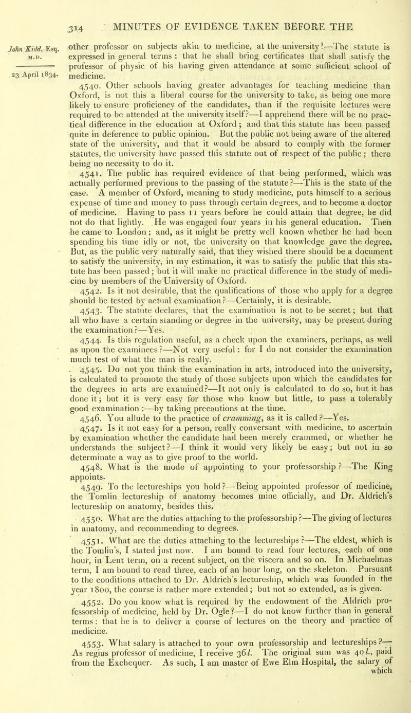 John JfzVrf, Esq. M.D. 23 April 1834. ^14 Other professor on subjects akin to medicine, at the university?—The statute is expressed in general terms : that he shall bring certificates that shall satisfy the professor of physic of his having given attendance at some sufficient school of medicine. 4.540. Other schools having greater advantages for teaching medicine than Oxford, is not this a liberal course for the university to take, as being one more likely to ensure proficiency of the candidates, than if the requisite lectures were required to be attended at the university itself?—I apprehend there will be no prac- tical difference in the education at Oxford ; and that this statute has been passed quite in deference to public opinion. But the public not being aware of the altered state of the university, and that it would be absurd to comply with the former statutes, the university have passed this statute out of respect of the public; there being no necessity to do it. 4541. The public has required evidence of that being performed, which was actually performed previous to the passing of the statute?—This is the state of the case. A member of Oxford, meaning to study medicine, puts himself to a serious expense of time and money to pass through certain degrees, and to become a doctor of medicine. Having to pass 11 years before he could attain that degree, he did not do that lightly. He was engaged four years in his general education. Then he came to London; and, as it might be pretty well known whether he had been spending his lime idly or not, the university on that knowledge gave the degree. But, as the public very naturally said, that they wished there should be a document to satisfy the university, in my estimation, it was to satisfy the public that this sta- tute has been passed; but it will make no practical difference in the study of medi- cine by members of the University of Oxford. 4542. Is it not desirable, that the qualifications of those who apply for a degree ..should be tested by actual examination ?—Certainly, it is desirable. 4543. The statute declares, that the examination is not to be secret; but that all w’ho have a certain standing or degree in the university, may be present during the examination ?—Yes. 4544. Is this regulation useful, as a check upon the examiners, perhaps, as well as upon the examinees?—Not very useful: for I do not consider the examination much test of what the man is really. _ 4,54.5. Do not you think the examination in arts, introduced into the university, is calculated to promote the study of those subjects upon which the candidates for the degrees in arts are examined?—It not only is calculated to do so, but it has done it; but it is very easy for those who know but little, to pass a tolerably good examination :—by taking preeautions at the time. 4546. You allude to the practice of cramming.) as it is called?—Yes. 4547. Is it not easy for a person, really conversant with medicine, to ascertain by examination whether the candidate had been merely crammed, or whether he understands the subject ?—I think it would very likely be easy; but not in so determinate a way as to give proof to the world. 4548. What is the mode of appointing to your professorship ?—^The King appoints. 4549. To the lectureships you hold ?—Being appointed professor of medicine, the Tomlin lectureship of anatomy becomes mine officially, and Dr. Aldrich’s lectureship on anatomy, besides this. 4550. What are the duties attaching to the professorship ?—The giving of lectures in anatomy, and recommending to degrees. 4551. What are the duties attaching to the lectureships?—The eldest, which is the Tomlin’s, I stated just now. Iain bound to read four lectures, each of one hour, in Lent term, on a recent subject, on the viscera and so on. In Michaelmas term, I am bound to read three, each of an hour long, on the skeleton. Pursuant to the conditions attached to Dr. Aldrich’s lectureship, which was founded in the year 1800, the course is rather more extended; but not so extended, as is given. 4552. Do you know' what is required by the endowment of the Aldrich pro- fessorship of medicine, held by Dr. Ogle?—I do not know further than in general terms : that he is to deliver a course of lectures on the theory and practice of medicine. 4553. What salary is attached to your own professorship and lectureships ?—- As regius professor of medicine, 1 receive 36/. The original sum was 40/., paid from the Exchequer. As such, I am master of Ewe Elm Hospital, the salary of which