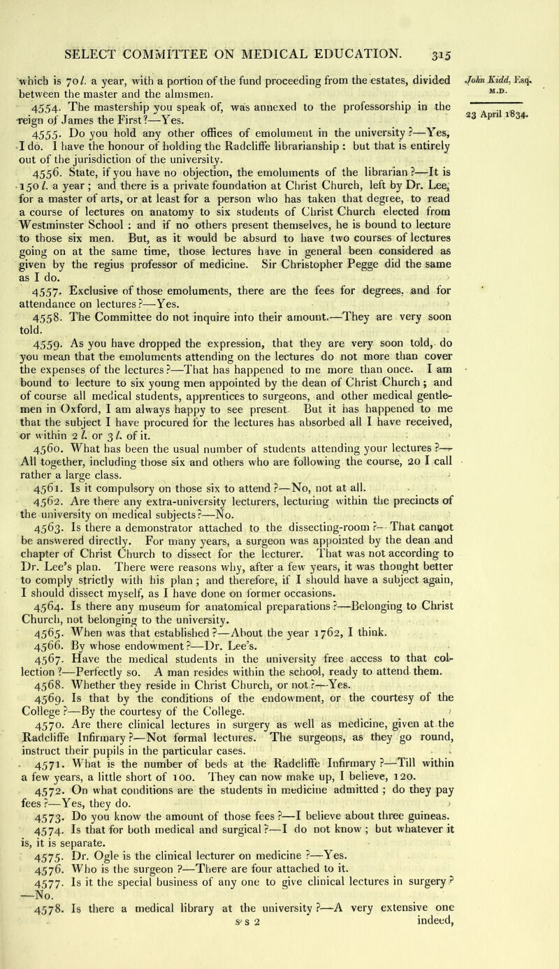 which is 70/. a year, with a portion of the fund proceeding from the estates, divided between the master and the almsmen. 4554. The mastership you speak of, was annexed to the professorship in the reign of James the First?—Yes. 4555. Do you hold any other offices of emolument in the university?—Yes, «I do. I have the honour of holding the Radcliffe librarianship : but that is entirely out of the jurisdiction of the university. 4556. State, if you have no objection, the emoluments of the librarian ?—It is I50 /. a year ; and there is a private foundation at Christ Church, left by Dr. Lee, for a master of arts, or at least for a person who has taken that degree, to read a course of lectures on anatomv to six students of Christ Church elected from Westminster School ; and if no others present themselves, he is bound to lecture to those six men. But, as it w'ould be absurd to have two courses of lectures going on at the same time, those lectures have in general been considered as given by the regius professor of medicine. Sir Christopher Pegge did the same as I do. 4557. Exclusive of those emoluments, there are the fees for degrees, and for attendance on lectures ?—Yes. 4558. The Committee do not inquire into their amount.—They are very soon told. 4559. As you have dropped the expression, that they are very soon told, do you mean that the emoluments attending on the lectures do not more than cover the expenses of the lectures?—That has happened to me more than once. I am bound to lecture to six young men appointed by the dean of Christ Church; and of course all medical students, apprentices to surgeons, and other medical gentle- men in Oxford, I am always happy to see present- But it has happened to me that the subject I have procured for the lectures has absorbed all 1 have received, or within 2 /. or 3 /. of it. 4560. What has been the usual number of students attending your lectures ?—^ All together, including those six and others who are following the course, 20 I call rather a large class. 4561. Is it compulsory on those six to attend ?—No, not at all. 4562. Are there any extra-university lecturers, lecturing within the precincts of the university on medical subjects?—No. 4563. Is there a demonstrator attached to the dissecting-room ?- That canoot be answered directly. For many years, a surgeon was appointed by the dean and chapter of Christ Church to dissect for the lecturer. That was not according to Dr. Lee’s plan. There were reasons why, after a few years, it was thought better to comply strictly with his plan ; and therefore, if I should have a subject again, I should dissect myself, as I have done on i'ormer occasions. 4564. Is there any museum for anatomical preparations?—Belonging to Christ Church, not belonging to the university. 4565. When was that established ?—About the year 1762, I think. 4566. By whose endowment?—Dr. Lee’s. 4567. Have the medical students in the university free access to that col- lection ?—Perfectly so. A man resides within the school, ready to attend them, 4568. Whether they reside in Christ Church, or not?—--Yes. 4569. Is that by the conditions of the endowment, or the courtesy of the College ?—By the courtesy of the College. •' 4570. Are there clinical lectures in surgery as well as medicine, given at the Radcliffe Infirmary.?—Not formal lectures. The surgeons, as they go round, instruct their pupils in the particular cases. . 4571. What is the number of beds at the Radcliffe Infirmary ?—^Till within a few years, a little short of 100. They can now make up, I believe, 120. 4572. On what conditions are the students in medicine admitted ; do they pay fees?—Yes, they do. - 4573. Do you know the amount of those fees ?—I believe about three guineas. 4574. Is that for both medical and surgical?—I do not know ; but whatever it is, it is separate. 4575. Dr. Ogle is the clinical lecturer on medicine ?—Yes. 4576. Who is the surgeon ?—There are four attached to it. 4577. Is it the special business of any one to give clinical lectures in surgery ? —No. . _ 4^78. Is there a medical library at the university ?—-A very extensive one S' s 2  indeed, John Kidd. Esq. M.D.