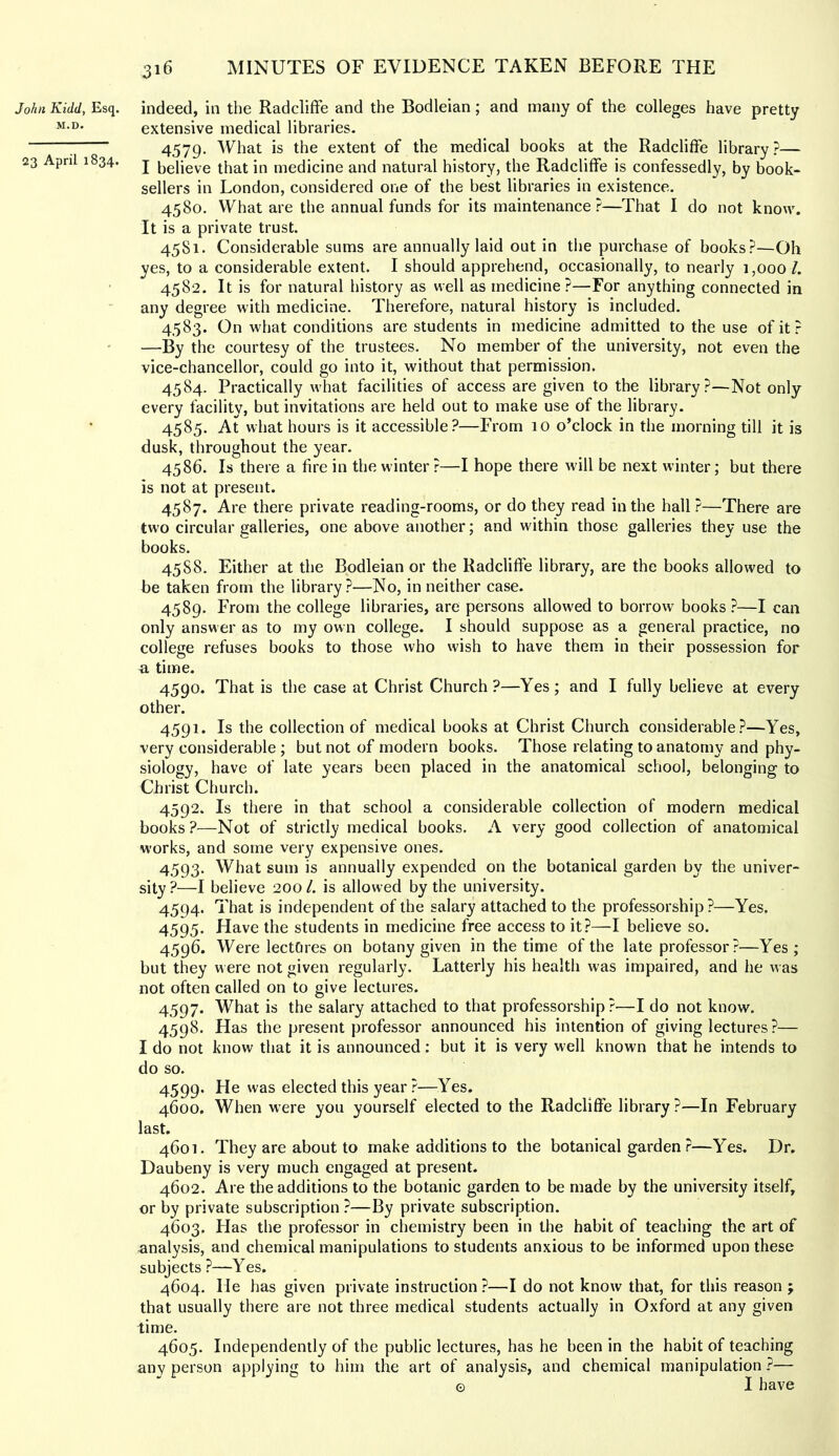 John Kidd, Esq. M.D. 23 April 1834. 316 MINUTES OF EVIDENCE TAKEN BEFORE THE indeed, in the RadclifFe and the Bodleian; and many of the colleges have pretty extensive medical libraries. 4579- is the extent of the medical books at the RadclifFe library?— I believe that in medicine and natural history, the RadclifFe is confessedly, by book- sellers in London, considered one of the best libraries in existence. 4580. What are the annual funds for its maintenance ?—That I do not know. It is a private trust. 45S1. Considerable sums are annually laid out in the purchase of books?—Oh yes, to a considerable extent. I should apprehend, occasionally, to nearly 1,000/. 4582. It is for natural history as well as medicine?—For anything connected in any degree with medicine. Therefore, natural history is included. 4583. On what conditions are students in medicine admitted to the use of it ? —By the courtesy of the trustees. No member of the university, not even the vice-chancellor, could go into it, without that permission. 4584. Practically what facilities of access are given to the library?—Not only every facility, but invitations are held out to make use of the library. 4585. At what hours is it accessible?—From 10 o’clock in the morning till it is dusk, throughout the year. 4586. Is there a fire in the winter?—I hope there w'ill be next winter; but there is not at present. 4587. Are there private reading-rooms, or do they read in the hall ?—There are two circular galleries, one above another; and within those galleries they use the books. 45S8. Either at the Bodleian or the RadclifFe library, are the books allowed to be taken from the library?—No, in neither case. 4589. From the college libraries, are persons allowed to borrow books ?—I can only answer as to my own college. I should suppose as a general practice, no college refuses books to those who wish to have them in their possession for a time. 4590. That is the case at Christ Church?—Yes; and I fully believe at every other. 4591. Is the collection of medical books at Christ Church considerable?—Yes, very considerable ; but not of modern books. Those relating to anatomy and phy- siology, have of late years been placed in the anatomical school, belonging to Christ Church. 4592. Is there in that school a considerable collection of modern medical books?—Not of strictly medical books. A very good collection of anatomical works, and some very expensive ones. 4593. What sum is annually expended on the botanical garden by the univer- sity ?—I believe 200 /. is allowed by the university. 4594. That is independent of the salary attached to the professorship ?—Yes. 4595. Have the students in medicine free access to it?—I believe so. 4596. Were lectOres on botany given in the time of the late professor?—Yes ; but they were not given regularly. Latterly his health was impaired, and he was not often called on to give lectures. 4597. What is the salary attached to that professorship?—I do not know. 4598. Has the present professor announced his intention of giving lectures?— I do not know that it is announced: but it is very well known that he intends to do so. 4599. He was elected this year ?—Yes. 4600. When were you yourself elected to the RadclifFe library ?—In February last. 4601. They are about to make additions to the botanical garden ?—Yes. Dr. Daubeny is very much engaged at present. 4602. Are the additions to the botanic garden to be made by the university itself, or by private subscription ?—By private subscription. 4603. Has the professor in chemistry been in the habit of teaching the art of analysis, and chemical manipulations to students anxious to be informed upon these subjects ?—Yes. 4604. He has given private instruction ?—I do not know that, for this reason ; that usually there are not three medical students actually in Oxford at any given time. 4605. Independently of the public lectures, has he been in the habit of teaching any person applying to him the art of analysis, and chemical manipulation ?— © I have