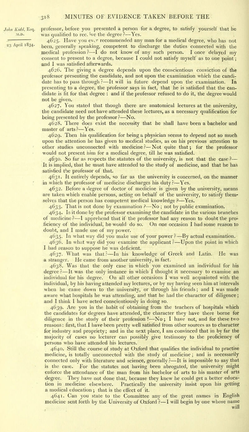 John Kidd, Esq. M.D. 23 April 1834. professor, before you presented a person for a degree, to satisfy yourself that be was qualified to recv ive the degree ?—Yes. 46-25. Have you ever recommended any man for a medical degree, who has not been, generally speaking, competent to discharge the duties connected with the medical profession ?—I do not know of any such person. I once delayed my consent to present to a degree, because I could not satisfy myself as to one point; and I was satisfied afterwards. 4626. The giving a degree depends upon the conscientious conviction of the professor presenting the candidate, and not upon the examination which the candi- date has to pass through ?—It will in future depend upon the examination. In presenting to a degree, the professor says in fact, that he is satisfied that the can- didate is fit for that degree : and if the professor refused to do it, the degree would not be given. 4627. You stated that though there are anatomical lectures at the university, the candidate need not have attended these lectures, as a necessary qualification for being presented by the professor ?—No. 4628. There does exist the necessity that he shall have been a bachelor and master of arts?—Yes. 4629. Then his qualification for being a physician seems to depend not so much upon the attention he has given to medical studies, as on his previous attention to other studies unconnected with medicine?—Not quite that; for the professor would not present him for a medical degree, till he was satisfied. 4630. So far as respects the statutes of the university, is not that the case ?— It is implied, that he must have attended to the study of medicine, and that he has satisfied the professor of that. 4631. It entirely depends, so far as the university is eoncerned, on the manner in which the professor of medicine discharges his duty?—Yes. 4632. Before a degree of doctor of medicine is given by the university, means are taken which enable persons, acting on behalf of the university, to satisfy them- selves that the person has competent medical knowledge ?—Yes. 4633. That is not done by examination ?—No ; not by public examination. 4634. Is it done by the professor examining the candidate in the various branches of medicine ?—I apprehend that if the professor had any reason to doubt the pro^ ficiency of the individual, he would do so. On one occasion I had some reason to doubt, and I made use of my power. 4635. In what way did you make use of your power ?—By actual examination. 4636. In what way did you examine the applicant ?—Upon the point in which I had reason to suppose he was deficient. 4637. What was that?—In his knowledge of Greek and Latin. He was a stranger. He came from another university, in fact. 4638. Was that the only case in w'hich you examined an individual for his degree ?—It was the only instance in which I thought it necessary to examine an individual for his degree. On all other occasions I was well acquainted with the individual, by his having attended my lectures, or by my having seen him at intervals when he came down to the university, or through his friends; and I was made aware what hospitals he was attending, and that he had the character of diligence; and I think I have acted conscientiously in doing so, 4639. Are you in the habit of obtaining from the teachers of hospitals which the candidates for degrees have attended, the character they have there borne for diligence in the study of their profession ?—No ; I have not, and for these two reasons: first, that I have been pretty well satisfied from other sources as to character for industry and propriety; and in the next place, I am convinced that in by far the majority of cases no lecturer can possibly give testimony to the proficiency of persons w'ho have attended his lectures. 4640. Still the course of study at Oxford that qualifies the individual to practise medicine, is totally unconnected with the study of medicine; and is necessarily connected only with literature and science, generally?—It is impossible to say that is the case. For the statutes not having been abrogated, the university might enforce the attendance of the man from his bachelor of arts to his master of arts degree. They have not done that, because they knew he could get a better educa- tion in medicine elsewhere. Practically the university insist upon his getting a medical education ; that is the effect of it. 4641. Can you state to the Committee any of the great names in English medicine sent forth by the University of Oxford ?—I will begin by one whose name will