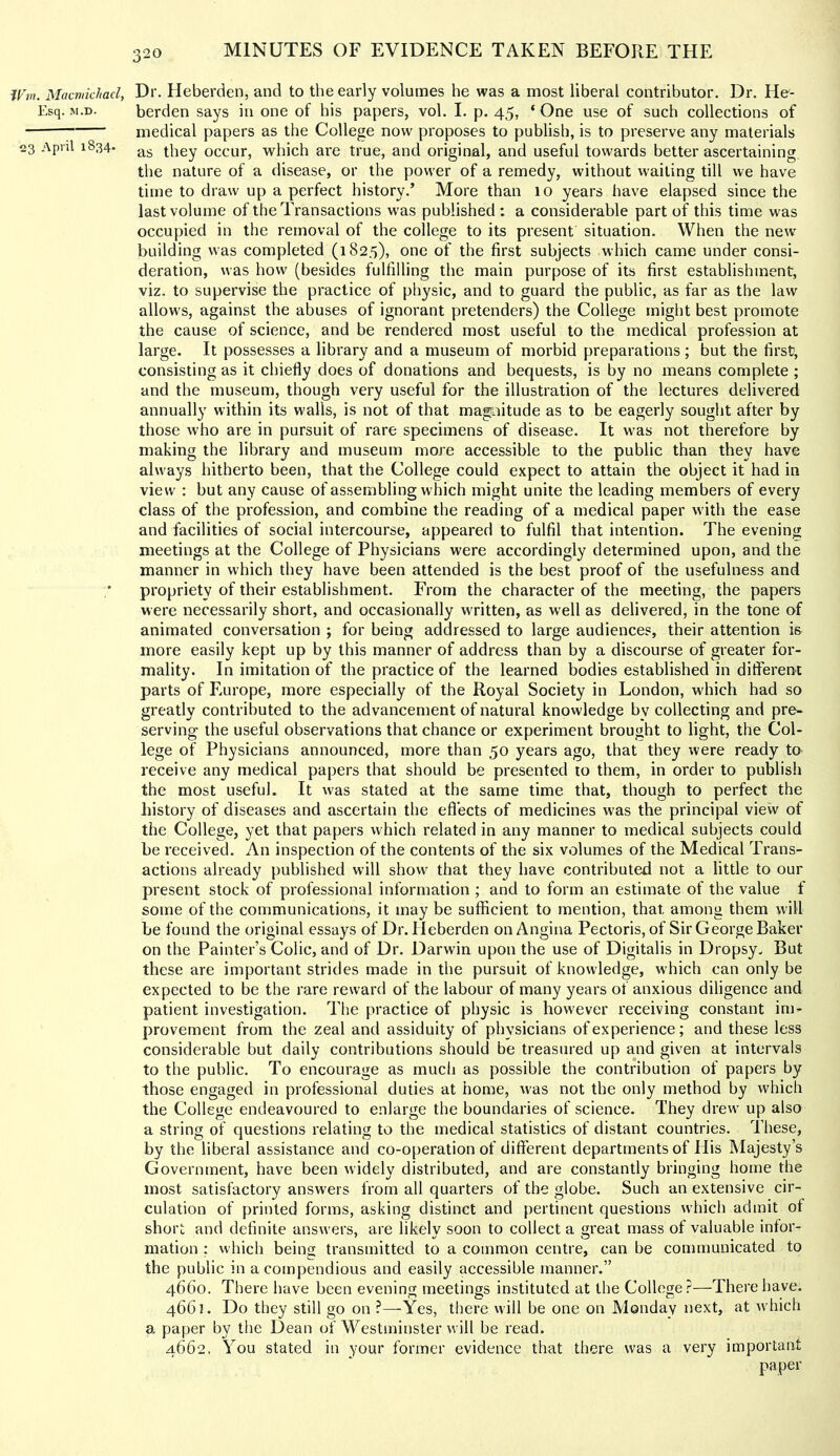 W7n. Macmichad, Dr. Hebei'den, and to the early volumes he was a most liberal contributor. Dr. He- Esq. M.D. berden says in one of his papers, vol. I. p. 45, ‘ One use of such collections of medical papers as the College now proposes to publish, is to preserve any materials 3 1^34- ag tiiey occur, which are true, and original, and useful towards better ascertaining the nature of a disease, or the power of a remedy, without wailing till we have time to draw up a perfect history.’ More than 10 years have elapsed since the last volume of the Transactions was published : a considerable part of this time was occupied in the removal of the college to its present situation. When the new building was completed (1825), one of the first subjects which came under consi- deration, was how (besides fulfilling the main purpose of its first establishment, viz. to supervise the practice of physic, and to guard the public, as far as the law allows, against the abuses of ignorant pretenders) the College might best promote the cause of science, and be rendered most useful to the medical profession at large. It possesses a library and a museum of morbid preparations; but the first, consisting as it chiefly does of donations and bequests, is by no means complete ; and the museum, though very useful for the illustration of the lectures delivered annually within its walls, is not of that magnitude as to be eagerly sought after by those who are in pursuit of rare specimens of disease. It was not therefore by making the library and museum more accessible to the public than they have always hitherto been, that the College could expect to attain the object it had in view : but any cause of assembling which might unite the leading members of every class of the profession, and combine the reading of a medical paper with the ease and facilities of social intercourse, appeared to fulfil that intention. The evening meetings at the College of Physicians were accordingly determined upon, and the manner in which they have been attended is the best proof of the usefulness and propriety of their establishment. From the character of the meeting, the papers were necessarily short, and occasionally written, as well as delivered, in the tone of animated conversation ; for being addressed to large audiences, their attention is more easily kept up by this manner of address than by a discourse of greater for- mality. In imitation of the practice of the learned bodies established in different parts of Europe, more especially of the Royal Society in London, which had so greatly contributed to the advancement of natural knowledge by collecting and pre- serving the useful observations that chance or experiment brought to light, the Col- lege of Physicians announced, more than 50 years ago, that they were ready to receive any medical papers that should be presented to them, in order to publish the most useful. It was stated at the same time that, though to perfect the history of diseases and ascertain the eflects of medicines was the principal view of the College, yet that papers which related in any manner to medical subjects could be received. An inspection of the contents of the six volumes of the Medical Trans- actions already published will show that they have contributed not a little to our present stock of professional information ; and to form an estimate of the value f some of the communications, it may be sufficient to mention, that among them will be found the original essays of Dr. Heberden on Angina Pectoris, of Sir George Baker on the Painter’s Colic, and of Dr. Darwin upon the use of Digitalis in Dropsy. But these are important strides made in the pursuit of knowledge, which can only be expected to be the rare reward of the labour of many years of anxious diligence and patient investigation. The practice of physic is however receiving constant im- provement from the zeal and assiduity of physicians of experience; and these less considerable but daily contributions should be treasured up and given at intervals to the public. To encourage as much as possible the contribution of papers by those engaged in professional duties at home, was not the only method by which the College endeavoured to enlarge the boundaries of science. They drew up also a string of questions relating to the medical statistics of distant countries. These, by the liberal assistance and co-operation of different departments of His Majesty’s Government, have been widely distributed, and are constantly bringing home the most satisfactory answers from all quarters of the globe. Such an extensive cir- culation of printed forms, asking distinct and pertinent questions which admit of short and definite answers, are likely soon to collect a great mass of valuable infor- mation ; which beincr transmitted to a common centre, can be communicated to the public in a compendious and easily accessible manner.” 4660. There have been evening meetings instituted at the College?—There have. 466]. Do they still go on ?—Yes, there will be one on Monday next, at which a paper by the Dean of Westminster will be read. 4662, You stated in your former evidence that there was a very important paper