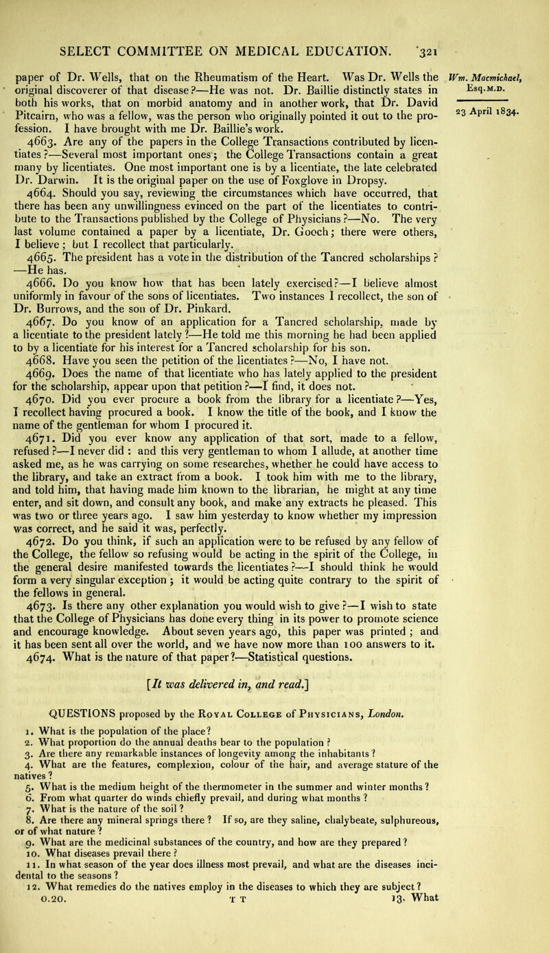 paper of Dr. Wells, that on the Rheumatism of the Heart. Was Dr. Wells the original discoverer of that disease ?—He was not. Dr. Baillie distinctly states in both his works, that on morbid anatomy and in another work, that Dr. David Pitcairn, who was a fellow, was the person who originally pointed it out to the pro- fession. I have brought with me Dr. Baillie’s work. 4663. Are any of the papers in the College Transactions contributed by licen- tiates ?—Several most important ones; the College Transactions contain a great many by licentiates. One most important one is by a licentiate, the late celebrated Dr. Darwin. It is the original paper on the use of Foxglove in Dropsy. 4664. Should you say, reviewing the circumstances which have occurred, that there has been any unwillingness evinced on the part of the licentiates to contri- bute to the Transactions published by the College of Physicians ?—No. The very last volume contained a paper by a licentiate, Dr. Gooch; there were others, I believe ; but I recollect that particularly. 4665. The president has a vote in the distribution of the Tancred scholarships ? —He has. 4666. Do you know how that has been lately exercised?—I believe almost uniformly in favour of the sons of licentiates. Two instances I recollect, the son of Dr. Burrows, and the son of Dr. Pinkard. 4667. Do you know of an application for a Tancred scholarship, made by a licentiate to the president lately ?—He told me this morning he had been applied to by a licentiate for his interest for a Tancred scholarship for his son. 4668. Have you seen the petition of the licentiates ?—No, I have not. 4669. Does the name of that licentiate who has lately applied to the president for the scholarship, appear upon that petition ?—I find, it does not. 4670. Did you ever procure a book from the library for a licentiate ?—Yes, I recollect having procured a book. I know the title of the book, and I know the name of the gentleman for whom I procured it. 4671. Did you ever know any application of that sort, made to a fellow, refused ?—I never did : and this very gentleman to whom I allude, at another time asked me, as he was carrying on some researches, whether he could have access to the library, and take an extract from a book. I took him with me to the library, and told him, that having made him known to the librarian, he might at any time enter, and sit down, and consult any book, and make any extracts he pleased. This M'as two or three years ago. I saw him yesterday to know whether my impression was correct, and he said it was, perfectly. 4672. Do you think, if such an application were to be refused by any fellow of the College, the fellow so refusing would be acting in the spirit of the College, in the general desire manifested towards the licentiates ?—I should think he would form a very singular exception ; it would be acting quite contrary to the spirit of the fellows in general. 4673. Is there any other explanation you would wish to give ?—I wish to state that the College of Physicians has done every thing in its power to promote science and encourage knowledge. About seven years ago, this paper was printed ; and it has been sent all over the world, and we have now more than 100 answers to it. 4674. What is the nature of that paper?—Statistical questions. {It was delivered in^ and read.l QUESTIONS proposed by the Royal College of Physicians, London. 1. What is the population of the place? 2. What proportion do the annual deaths bear to the population ? 3. Are there any remarkable instances of longevity among the inhabitants ? 4. What are the features, complexion, colour of the hair, and average stature of the natives ? 5. What is the medium height of the thermometer in the summer and winter months? 6. From what quarter do winds chiefly prevail, and during what months ? 7. What is the nature of the soil ? 8. Are there any mineral springs there ? If so, are they saline, chalybeate, sulphureous, or of what nature ? 9. What are the medicinal substances of the country, and how are they prepared? 10. What diseases prevail there ? 11. In what season of the year does illness most prevail, and what are the diseases inci- dental to the seasons ? 12. What remedies do the natives employ in the diseases to which they are subject? 0.20. T T 13. What Wtn. Macmichael, Esq.M.D.