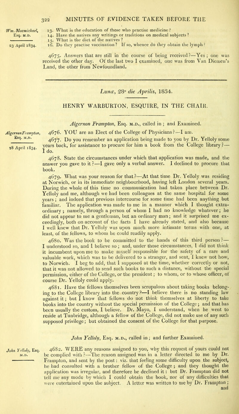 JVm. Macmichael, 13. What is the education of those who practise medicine ? Esq. M.D. 14. Have the natives any writings or traditions on medical subjects? . 15. What is the diet of the natives ? 23 April 1834. i6. Do they practise vaccination? If so, whence do they obtain the lymph? 4675. Answers that are still in the course of being received?—Yes; one w'as received the other day. Of the last two I examined, one was from Van Diemen’s Land, the other from Newfoundland. Lutkx, 28“ die Aprilis, 1834. HENRY WARBURTON, ESQUIRE, IN THE CHAIR. Algernon Frampton, Esq. m.d., called in ; and Examined. AlgernonFrampton, 4676. YOU are an Elect of the College of Physicians?—I am. Esq. M.n. 4677. Do you remember an application being made to you by Dr. Yelloly some 28 April 1834 years back, for assistance to procure for him a book from the College library ?— I do. 4678. State the circumstances under which that application was made, and the answer you gave to it ?—I gave only a verbal answer. I declined to procure that book. 4679. What was your reason for that?—At that time Dr. Yelloly was residing at Norwich, or in its immediate neighbourhood, having left London several years. During the whole of this time no communication had taken place between Dr. Yelloly and me, although we had been colleagues at the same hospital for some years; and indeed that previous intercourse for some time had been anything but familiar. The application was made to me in a manner which I thought extra- ordinary ; namely, through a person of whom I had no knowledge whatever; he did not appear to me a gentleman, but an ordinary man; and it surprised me ex- ceedingly, both on account of the facts I have already stated, and also because I well knew that Dr. Yelloly w'as upon much more intimate terms with one, at least, of the fellows, to whom he could readily apply. 4680. Was the book to be committed to the hands of this third person ?— I understood so, and I believe so; and, under those circumstances, I did not think it incumbent upon me to make myself responsible for the safety of a rare and valuable work, which was to be delivered to a stranger, and sent, I knew not how, to Norwich. I beg to add, that I supposed at the time, whether correctly or not, that it vvas not allowed to send such books to such a distance, without the special permission, either of the College, or the president; to whom, or to whose officer, of course Dr. Yelloly could apply. 4681. Have the fellows themselves been scrupulous about taking books belong- ing to the College library into the country?—I believe there is no standing law against it; but I know that fellows do not think themselves at liberty to take books into the country without the special permission of the College; and that has been usually the custom, I believe. Dr. Mayo, I understand, when he went to reside at Tunbridge, although a fellow of the College, did not make use of any such supposed privilege; but obtained the consent of the College for that purpose. John Yelloly, Esq. m.d., called in; and further Examined. John Yelloly, Esq. 4682. WERE any reasons assigned to you, why this request of yours could not M.D. be complied with ?—The reason assigned was in a letter directed to me by Dr. Frampton, and sent by the post: viz. that feeling some difficulty upon the subject, he had consulted with a brother fellow of the College ; and they thought the application was irregular, and therefore he declined it: but Dr. Frampton did not tell me any mode by which I could obtain the book, nor of any difficulties that were entertained upon the subject. A letter was written to me by Dr. Frampton ;