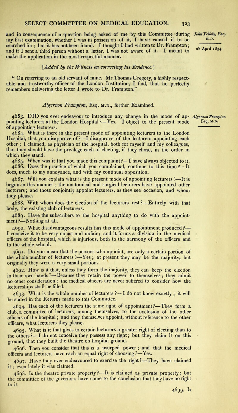 and in consequence of a question being asked of me by this Committee during John Ydhly, Esq. my first examination, whether I was in possession of it, I have caused it to be “ searched for; but it has not been found. I thought I had written to Dr. Frampton; 28 A ril 18 ~ and if I sent a third person without a letter, I was not aware of it. I meant to ^ make the application in the most respectful manner, [Added by the Witness on correcting his Evidence.'] “ On referring to an old servant of mine, Mr.Thomas Gregory, a highly respect- able and trustworthy officer of the London Institution, I find, that he perfectly remembers delivering the letter I wrote to Dr. Frampton.” Algernon Frampton, Esq. m.d., further Examined. 4683. DID you ever endeavour to introduce any change in the mode of ap- Algernon Frampton pointing lecturers at the London Hospital ?—Yes. I object to the present mode Esq. m.d. of appointing lecturers. 4684. What is there in the present mode of appointing lecturers, to the London Hospital, that you disapprove of ?—I disapprove of the lecturers appointing each - other ; 1 claimed, as physician of the hospital, both for myself and my colleagues, that they should have the privilege each of electing, if they chose, in the order in which they stand. 4685. When was it that you made this complaint?— I have always objected to it. 4686. Does the practice of which you complained, continue to this time ?—It does, much to my annoyance, and with my continual opposition. 4687. Will you explain what is the present mode of appointing lecturers ?—It is begun in this manner; the anatomical and surgical lecturers have appointed other lecturers; and those conjointly appoint lecturers, as they see occasion, and whom they please. 4688. With whom does the election of the lecturers rest ?—Entirely with that body, the existing club of lecturers. 4689. Have the subscribers to the hospital anything to do with the appoint- ment?—Nothing at all. 4690. What disadvantageous results has this mode of appointment produced ?— I conceive it to be very unjust and unfair; and it forms a division in the medical • officers of the hospital, which is injurious, both to the harmony of the officers and to the whole school. 4691. Do you mean that the persons who appoint, are only a certain portion of the whole number of lecturers?—Yes; at present they may be the majority, but originally they were a very small portion. 4692. How is it that, unless they form the majority, they can keep the election in their own hands ?—Because they retain the power to themselves ; they admit no other consideration ; the medical officers are never suffered to consider how the lectureships shall be filled. 4693. What is the whole number of lecturers ?—I do not know exactly ; it will be stated in the Returns made to this Committee. 4694. Has each of the lecturers the same right of appointment?—They form a club, a committee of lecturers, among themselves, to the exclusion of the other officers of the hospital; and they themselves appoint, without reference to the other officers, what lecturers they please. 4695. What is it that gives to certain lecturers a greater right of electing than to the others ?—I do not conceive they possess any right; but they claim it on this ^ ground, that they built the theatre on hospital ground. 4696. Then you consider that this is a usurped power; and that the medical officers and lecturers have each an equal right of choosing?—Yes. 4697. Have they ever endeavoured to exercise the right ?~-They have claimed it; even lately it was claimed. 4698. Is the theatre private property ?—It is claimed as private property ; but the committee of the governors have come to the conclusion that they have no right : to it. 4699. Is