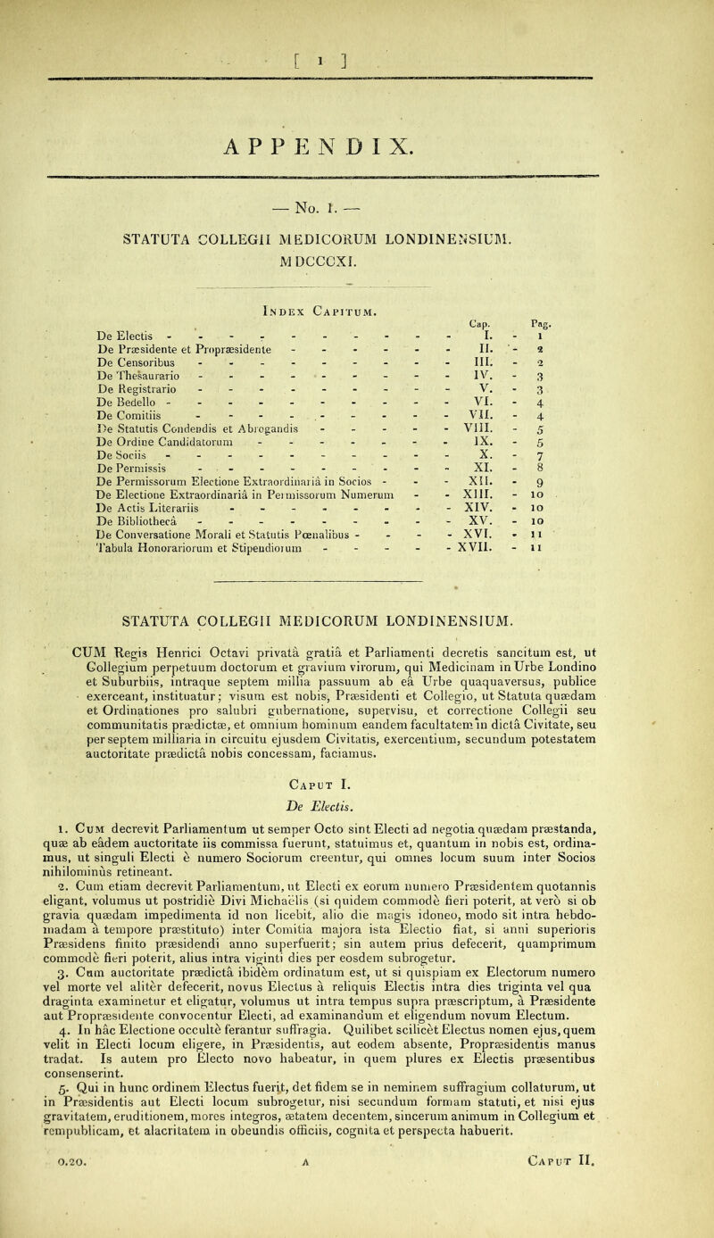 [ 1 ] A P P p: N D I X. — No. 1. — STATUTA COLLEGII MEDICORUM LONDINENSIUBl. JVJDCCCXL Index Capjtum. De Electis - - - r - - - De Prassidente et Proprsesidente - - . - De Censoribus De Thesaurario ------- De Registrario De Bedello -------- De Comitiis - - - - , - De Statutis Condendis et Abi ogandis . . - De Ordice Candidatorum - - - - - De Sociis - -- -- -- - De Permissis - - De Permissorum Electione Extraordinaria. in Socios - De Electione Extraordinarid in Peiniissorum Numerum De Actis Literariis ------ De Bibliothecd De Conversatione Morali et Statutis Pcenalibus - Tabula Honorariorum et Stipeudioium - - _ Cap. Pag, 1 II. 2 III. - 2 IV. - 3 V. - 3 VI. - 4 - vn. - 4 - VIII. - 5 IX. - 5 X. - 7 XL - 8 - XU. . 9 - XIII. - 10 - XTV. . 10 - XV. - 10 - XVI. * 11 - XVII. - 11 STATUTA COLLEGII MEDICORUM LONDINENSIUM. CUM Regis Henrici Octavi privata gratia et Parliamenti decretis sancitum est, ut Collegium perpetuum doctorum et graviura virorum, qui Medicinam inUrbe Londino et Suburbiis, intraque septem millia passuum ab ea Urbe quaquaversus, publice exerceant, instituatur; visum est nobis, Prsesidenti et Collegio, ut Statuta qusedara et Ordinationes pro salubri gubernatione, supervisu, et correctione Collegii seu communitatis prgedictse, et omnium hominum eandem facultatem in dicta Civitate, seu per septem milliaria in circuitu ejusdem Civitatis, exercentium, secundum potestatem auctoritate prsedicta nobis concessam, faciamus. Caput I. De Electis. 1. Cum decrevit Parliamentum ut semper Octo sintElecti ad negotia quaedam praestanda, quae ab e&,dem auctoritate iis commissa fuerunt, statuimus et, quantum in nobis est, ordina- mus, ut singuli Electi e numero Sociorum creentur, qui omnes locum suum inter Socios nihilominus retineant. 2. Cum etiam decrevit Parliamentum, ut Electi ex eoriim numero Prassidentem quotannis eligant, volumus ut postridie Divi Michaelis (si quidem commode fieri poterit, at verb si ob gravia quaedam impedimenta id non licebit, alio die magis idoneo, modo sit intra hebdo- inadam a tempore prasstitulo) inter Comitia majora ista Electio fiat, si anni superioris Praesidens finito praesidendi anno superfuerit; sin autem prius defecerit, quamprimum commode fieri poterit, alius intra viginti dies per eosdem subrogetur. 3. Cum auctoritate praedicta ibidem ordinatum est, ut si quispiam ex Electorum numero vel morte vel aliter defecerit, novus Electus a reliquis Electis intra dies triginta vel qua draginta examinetur et eligatur, volumus ut intra tempus supra praescriptum, a Praesidente aut Propraesidente convocentur Electi, ad examinandum et eligendum novum Electum. 4. In hac Electione occultb ferantur suffragia. Quilibet scilicet Electus nomen ejus, quern velit in Electi locum eligere, in Praesidentis, aut eodem absente, Propraasidentis manus tradat. Is autem pro Electo novo habeatur, in quem plures ex Electis praesentibus consenserint. 5. Qui in hunc ordinem Electus fuerit, det fidem se in neminem suffragium collaturum, ut in Praesidentis aut Electi locum subrogetur, nisi secundum formam statuti, et nisi ejus gravitatem, eruditionem, mores integros, aetatem decentem, sincerum animum in Collegium et rcmpublicam, et alacritatem in obeundis officiis, cognita et perspecta habuerit. Caput II.