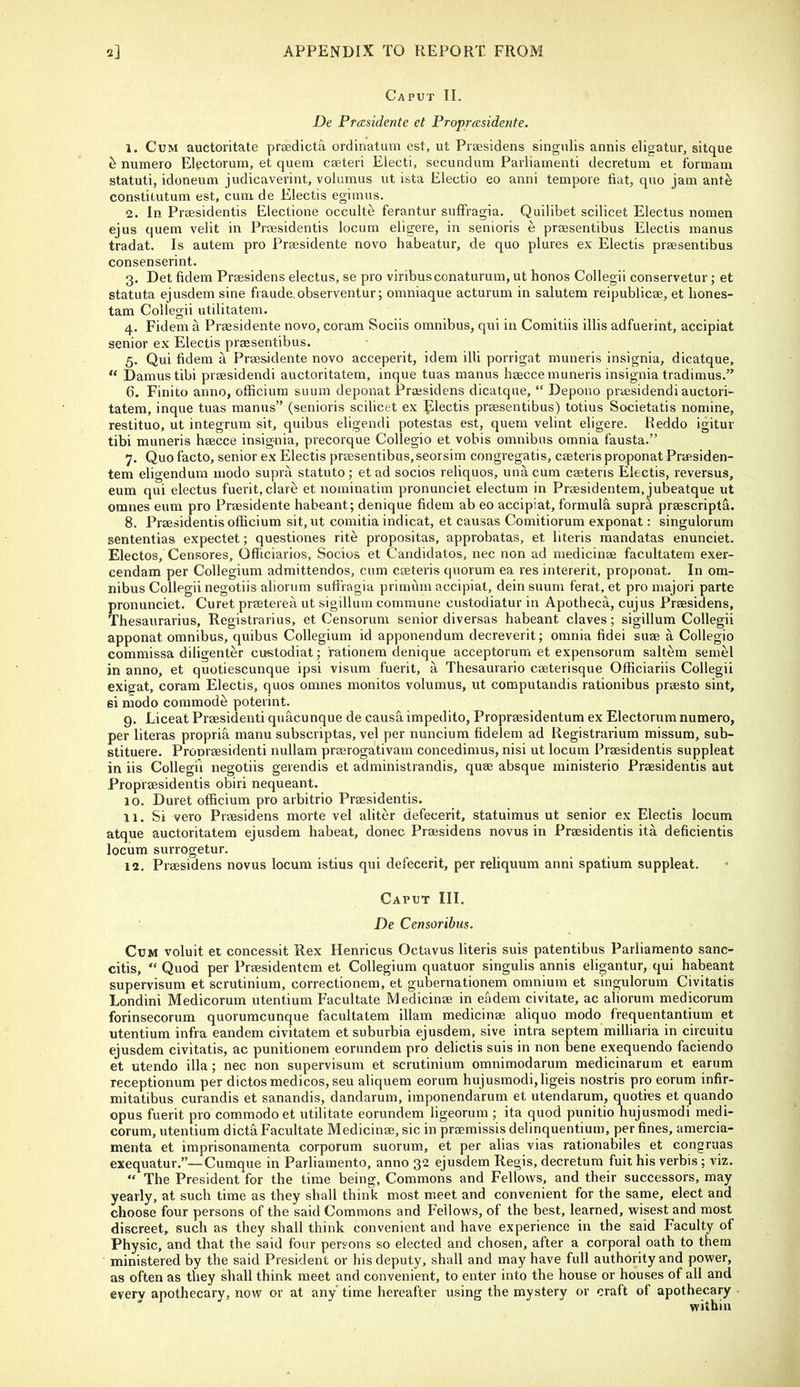 Caput II. De Prccsidente et Proprasidente. 1. Cum auctoritate prgedicta ordinatum est, ut Praesidens singulis annis eligatur, sitqiie ^ numero Electorum, et quem cseteri Electi, secundum Parliainenti decretum et fbrinani statuti, idoneum judicavevint, volumus ut ista Electio eo anni tempore fiat, quo jam ante constitutum est, cum de Electis egimus. 2. In Praesidentis Electione occulte ferantur suffragia. Quilibet scilicet Electus nomen ejus quem velit in Praesidentis locum eligere, in senioris e praesentibus Electis manus tradat. Is autem pro Praesidente novo habeatur, de quo plures ex Electis praesentibus consenserint. 3. Det fidem Praesidens electus, se pro viribusconaturum, ut honos Collegii conservetur; et statuta ejusdem sine fraude,observentur; omniaque acturum in salutem reipublicae, et hones- tam Collegii utilitatem. 4. Fidem a Praesidente novo, coram Sociis omnibus, qui in Comitiis illis adfuerint, accipiat senior ex Electis praesentibus. 5. Qui fidem a Praesidente novo acceperit, idem illi porrigat muneris insignia, dicatque, “ Damns tibi praesidendi auctoritatem, inque tuas manus haecce muneris insignia tradimus,” 6. Finito anno, officiura suum deponat Praesidens dicatque, “ Depono praesidendi auctori- tatem, inque tuas manus” (senioris scilicet ex plectis praesentibus) totius Societatis nomine, restituo, ut integrum sit, quibus eligendi potestas est, quem velint eligere. Reddo igitur tibi muneris haecce insignia, precorque Collegio et vobis omnibus omnia fausta.” 7. Quo facto, senior ex Electis praesentibus,seorsim congregatis, caeteris proponat Praesiden- tem eligendum inodo supra statute; et ad socios reliquos, una cum caeteris Electis, reversus, eum qui electus fuerit, dare et nominatim pronunciet electum in Praesidentem, jubeatque ut omnes eum pro Praesidente habeant; denique fidem ab eo accipiat, formula supra praescriptfi. 8. Praesidentis officium sit, ut comitia indicat, et causas Comitiorum exponat: singulorum sententias expectet; questiones rite propositas, approbatas, et literis raandatas enunciet. Electos, Censores, Officiarios, Socios et Candidates, nec non ad medicinae facultatem exer- cendam per Collegium admittendos, cum caeteris quorum ea res intererit, proponat. In om- nibus Collegii negotiis aliorum suffragia primum accipiat, dein suum ferat, et pro majori parte pronunciet. Curet praeterea ut sigillura commune custodiatur in Apotheca, cujus Praesidens, Thesaurarius, Registrarius, et Censorum senior diversas habeant claves; sigillum Collegii apponat omnibus, quibus Collegium id apponendum decreverit; omnia fidei suae a Collegio commissa diligenter custodiat; fationem denique acceptorum et expensorum saltern semel in anno, et quotiescunque ipsi visum fuerit, a Thesaurario caeterisque Officiariis Collegii exigat, coram Electis, quos omnes monitos volumus, ut computandis rationibus praesto sint, si modo commode poterint. 9. Liceat Praesidenti quacunque de causfi impedito, Propraesidentum ex Electorum numero, per literas propria manu subscriptas, vel per nuncium fidelem ad Registrarium missura, sub- stituere. Pronraesidenti nullam praerogativam concedimus, nisi ut locum Praesidentis suppleat in iis Collegii negotiis gerendis et administrandis, quae absque ministerio Praesidentis aut Propraesidentis obiri nequeant. 10. Duret officium pro arbitrio Praesidentis. 11. Si vero Praesidens morte vel aliter defecerit, statuiraus ut senior ex Electis locum atque auctoritatem ejusdem habeat, donee Praesidens novus in Praesidentis ita deficientis locum surrogetur. 12. Praesidens novus locum istius qui defecerit, per reliquum anni spatium suppleat. Caput III. De Censoribus. Cum voluit et concessit Rex Henricus Octavus literis suis patentibus Parliamento sanc- citis, “ Quod per Praesidentem et Collegium quatuor singulis annis eligantur, qui habeant supervisum et scrutinium, correctionem, et gubernationem omnium et singulorum Civitatis Londini Medicorum utentium Facultate Medicinae in e&dem civitate, ac aliorum medicorum forinsecorum quorumeunque facultatem illam medicinae aliquo modo frequentantium et utentium infra eandem civitatem et suburbia ejusdem, sive intra septera milliaria in circuitu ejusdem civitatis, ac punitionem eorundem pro delictis suis in non bene exequendo faciendo et utendo ilia; nec non supervisum et scrutinium omnimodarum medicinarum et earum receptionum per dictos medicos, seu aliquem eorum hujusraodi,ligeis nostris pro eorum infir- mitatibus curandis et sanandis, dandarum, imponendarum et utendarum, quoties et quando opus fuerit pro commodoet utilitate eorundem ligeorum ; ita quod punitio hujusmodi medi- corum, utentium dictfiFacultate Medicinae, sic in praemissis delinquentium, per fines, amercia- menta et imprisonamenta corporum suorum, et per alias vias rationabiles et congruas exequatur.”—Cumque in Parliamento, anno 32 ejusdem Regis, decretum fuit his verbis; viz. “ The President for the time being. Commons and Fellows, and their successors, may yearly, at such time as they shall think most meet and convenient for the same, elect and choose four persons of the said Commons and Fellows, of the best, learned, wisest and most discreet, such as they shall think convenient and have experience in the said Faculty of Physic, and that the said four persons so elected and chosen, after a corporal oath to them ministered by the said President or his deputy, shall and may have full authority and power, as often as they shall think meet and convenient, to enter into the house or houses of all and everv apothecary, now or at any' time hereafter using the mystery or craft of apothecary within
