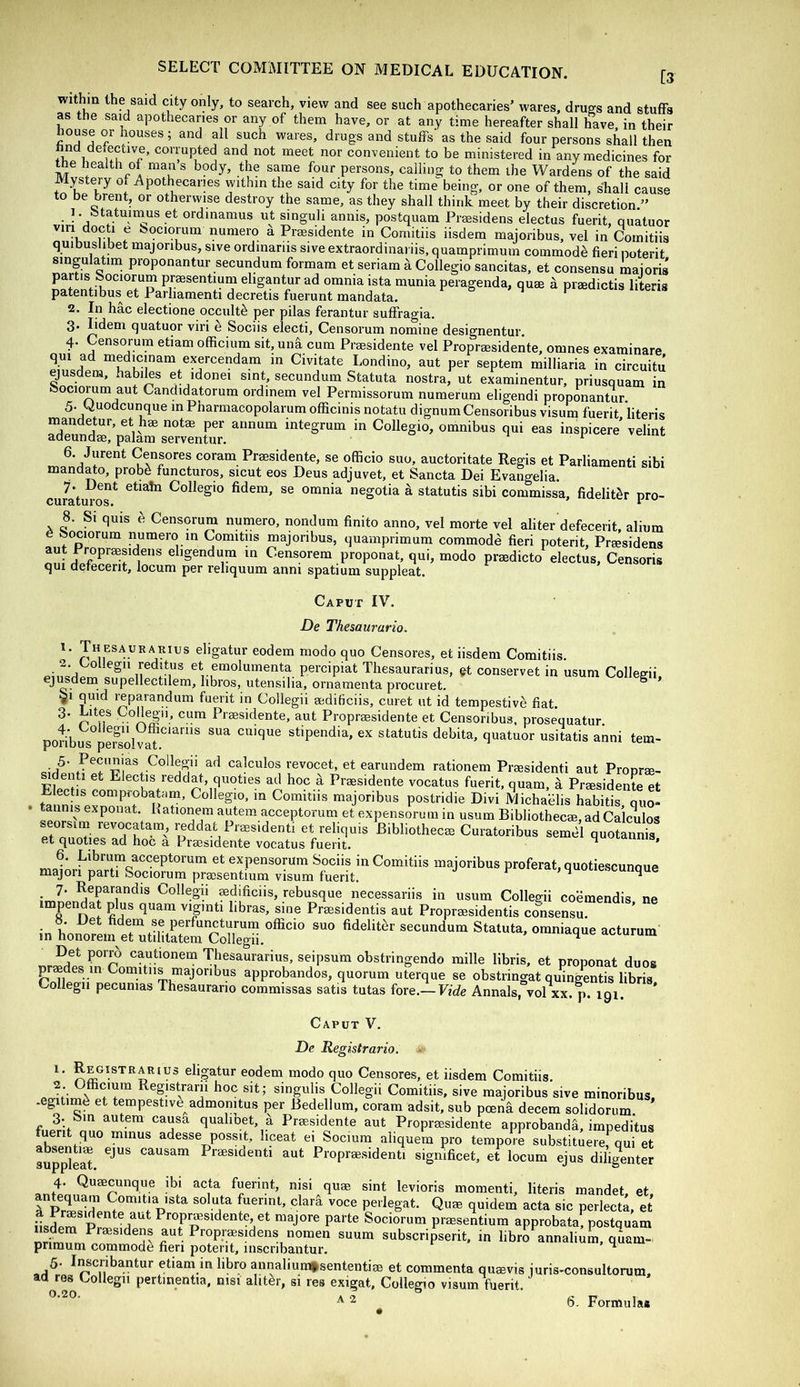 [3 within the said city only, to search, view and see such apothecaries’ wares, drug-s and stuffs as the said apothecaries or any of them have, or at any time hereafter shall have in their house or houses; and all such wares, drugs and stuffs as the said four persons shall then ♦hTi “^et nor convenient to be ministered in any medicines for health of man s body, the same four persons, calling to them the Wardens of the said Mystery of Apothecaries within the said city for the time being, or one of them, shall cause to be brent, or otherwise destroy the same, as they shall think meet by their discretion.” 1. fetatuiinus et ordinamus ut singuli annis, postquam Preesidens electus fuerit, quatuor viri docti e bociorum numero a Praesidente in Comitiis iisdem majoribus, vel in Comitiis quibuslibet majoribus, sive ordmariis sive extraordinariis, quamprimum commode fieri noterit singulatim proponantur secundum formam et seriam k Collegio sancitas, et consensu maioris Knfihprsesentiurn eligantur ad omnia ista munia peragenda, quse d praedictis literis patentibus et Parhamenti decretis fuerunt mandata. 2. In hac electione occult^ per pilas ferantur suffragia. 3. lidem quatuor viri e Sociis electi, Censorum nomine designentur. 4. Censorum etiam officium sit, unfi cum Praesidente vel Propraesidente, omnes examinare qui ad medicinam exercendam m Civitate Londino, aut per septem milliaria in circuitJ gusdem, habits et idonei sint, secundum Statuta nostra, ut examinentur, priusquam in ftociorum aut Candidatorum ordinem vel Permissorum numerum eligendi proponantur 5. Quodcunque in Pharmacopolarum officinis notatu dignum Censoribus visum fuerit literis TunatValam rrllL'r' 6. Jurent Censores coram Praesidente, se officio suo, auctoritate Regis et Parhamenti sibi mand^o, probb functuros, sicut eos Deus adjuvet, et Sancta Dei Evangelia. •j. Dent etiatn Collegio fidem, se omnia negotia k statutis sibi commissa, fidelit^r pro- ciird,turos* ^ 8. Si quis ^ Censorum numero, nondum finito anno, vel morte vel aliter defecerit, alium e feociorum numero in Comitiis majoribus, quamprimum commode fieri poterit, Praesidens aut Propraesideiis eligendura in Censorem proponat, qui, modo praedicto electus, Censoris qui defecerit, locum per reliquum anni spatium suppleat. Caput IV. De Thesaurario. Thesaurarius eligatur eodem modo quo Censores, et iisdem Comitiis. p Thesaurarius, ^t conservet in usum Collegii, ™ ®^Jp^Pectilem, libros, utensilia, ornamenta procuret. 91 quid reparandum fuerit in Collegii aedificiis, curet ut id tempestive fiat. 3. Lites vollegii, cum Praesidente, aut Propraesidente et Censoribus. prosequatur. poHbus pe^solvaL^'*^''” stipendia, ex statutis debita, quatuor usitatis anni tern- Collegii ad calculos revocet, et earundem rationem Praesidenti aut Pronra-- ^denti et Electis reddat, quoties ad hoc a Praesidente vocatus fuerit, quam, a Praesidente et . tTnnis exZKT^ pT’ in Comitiis majoribus postridie Divi Michablis habitis, quo- tannis exponat. Kationera autem acceptorum et expensorum in usum Bibliothecae, ad Calculos seorsim revocatain, ijeddat Praesidenti et reliquis Bibliothecae Curatoribus semel quotannis et quoties ad hoc a Praesidente vocatus fuerit. * 6. Librum acceptorum et expensorum Sociis in Comitiis majoribus proferat, quotiescunque majori parti Sociorum praesentmm visum fuerit.  ^ 7. Reparandis Collegii mdificiis, rebusque necessariis in usum Collegii cobmendis ne impendat plus quam viginti libras, sine Praesidentis aut Propraesidentis consensu. b. Det fidem se perfuncturum officio suo fideliter secundum Statuta, omniaque acturum m honorem et utihtatem Collegii. “i^que acturum Det porrb cautionem Thesaurarius, seipsum obstringendo mille libris, et proponat duos paedes in Comitiis majoribus approbandos, quorum uterque se obstringat quingentis libris Collegii pecunias Thesaurario commissas satis tutas fore.-Fide Annals, vol xx.p. 191 Caput V. De Registrario, 1. Registrarius eligatur eodem modo quo Censores, et iisdem Comitiis. «o?t' rr.A I^egistrarii hoc sit; singulis Collegii Comitiis, sive majoribus sive minoribus, .egitim^ et tempestive admomtus per Bedellum, coram adsit, sub poena decern solidorum 3. bin autem causa qualibet, a Praesidente aut Propraesidente approbanda, impeditus fuerit quo minus adesse possit, liceat ei Socium aliquem pro tempore substituere,^qui et suppleM Praesidenti aut Propraesidenti sigmficet, et locum ejus diligenter 4. Quaecunque ibi acta fuerint, nisi quae sint levioris momenti, literis mandet et TtSS!!’ Comitia ista soluta fuerinl, clarfi voce perlegat. Quae quidem acta sic perlecta, et i A P*'OF»sidente et majore parte Sociorum prmsentium approbata; postquam us^m Praesidens aut Propraesidens nomen suum subscripserit. in libro annalium, quam- primum commode fieri poterit, iiiscribantur. ^ 5. I^criba.ntur etiam in hbro annaliumf sententiae et commenta quaevis iuris-consultorum, ad res Collegii pertinentia, nisi alitor, si res exigat, Collegio visum fuerit.