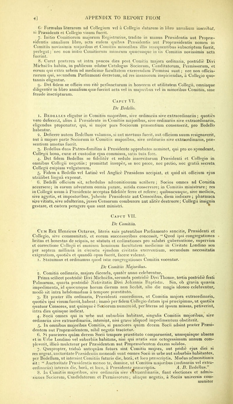 6: Formulas literavum ad Collegium vel a Collegio datarum in libro annalium inscribat, si Praesidenti et Collegio visum fuerit. 7. Initio Comitiorum majorum Registrarius, tradito in manus Prassidentis aut Proprae- sidentis annalium libro, acta eadem quibus Praesidentis aut Propiaesidentis nomen in Comitiis novissimis majotibus et Coraitiis minoribus illis insequentibus subscriptum fuerit, perlegat; nee non initio Comitiorum minurum quaecunque in iis Comitiis novissimis acta fuerint. 8. Curet praeterea ut intra paucos dies post Comitia majora ordinaria, postridie Divi Michaelis habita, in publicum edatur Catalogus Sociovum, Canditatorum, Permissorum, et eorum qui extra urbem ad medicinae facultalem exercendam Perraissi sunt; nec non officia- riorum qui, secundum Parliamenii decretum, ad res insanorum inspiciendas, a Collegio quo- tannis eligantur. 9. Det fidem se officio suo rite perfuncturum in honorem et utilitatem Collegii, omniaque diligenter in libro annalium quae fuerint acta vel in nrajoribus vel in minoribus Comitiis, sine fraude inscripturum. Caput VI. De Bedello. 1. Bedellus eligatur in Comitiis majoribus, sive ordinariis sive extraordinariis; quoties vero defecerit, alius a Praesidente in Comitiis majoribus, sive ordinariis sive extraordinariis, eligendus proponatur, qui, si major pars Sociorum praesentium consenserit, pro Bedello habeatur. 2. Deficere autem Bedellum volumus, si aut mortuus fuerit, aut officiura suum resignaverit, aut a majore parte Sociorum in Comitiis majoribus, sive ordinariis sive extraordinariis, prae- sentium amotus fuerit. 3. Bedellus duos Patres-familias a Prmsidente approbatos nominet, qui pro eo spondeant, Collegii bona, curae et custodiae ejus commissa, satis tuta fore. 4. Det fidem Bedellus se fideliter et sedulo inserviturum Praesidenti et Collegio in omnibus Collegii negotiis; promittat insuper, se nec prece, nec pretio, nec gratia secreta Collegii cuipiam vulgaturura. 5. Fidem a Bedello vel Latine vel Anglice Praesidens accipiat, et quid sit officium ejus utraiibet lingua exponat. 6. Bedelli officium sit, schedulas admonitionum scribere; Socios omnes ad Comitia accersere; in eorum adventum omnia parare, mtida conservare; in Comitiis ministrare; res in Collegii usum a Praesidente acceptas fideliter ferre et referre; quibuscunque, sive medicis, sive agyrtis, et impostoribus, jubente Praesidente aut Censoribus, diem indicere ; pharmaca si,ve vitiata, sive adulterina, jussu Censorum comburere aut aliter destruere; Collegii insignia gesture, et caetera peragere quae sunt ministri. . *' Caput VII. De Comitiis. Cum Rex Henricus Octavus, literis suis patentibus Parliamento sancitis, Praesidenti et Collegio, sive communitati, et eorum successoribus concessit, “ Quod ipsi congregationes licitas et honestas de seipsis, ac statuta et ordinationes pro salubri gubernatione, supervisu et correctione Collegii et omnium hominum facultatem medicinae in Civitate Londino seu per septem milliaria in circuitu ejusdem civitatis exercentium, secundum necessitatis exigentiam, quoties et quando opus fuerit, facere valeant. 1. Statuimus et ordinamus quod istae congregationes Comitia vocentur. De Comitiis Majoribus. 2. Comitia ordinaria, majora dicenda, quater anno celebrentur. Prima scilicet postridie Divi Michaelis, secunda postridie Divi Thomae, tertia postridie festi Palmarum, quarta postridie Nativitatis Divi Johannis Baptistae. Sin, ob gravia quaevis impedimenta, id quocunque horum dierum non licebit, alio die magis idoneo celebrentur, modb sit intra hebdomadam a tempore praestituto. 3. Et praeter ilia ordinaria, Praesidenti concedimus, ut Comitia majora extraordinaria, quoties ipsi visum fuerit, habeat; invmb per fidem Collegio datam ipsi praecipimus, ut quoties quatuor Censores, aut quinquee Sociorum numeroid, perliteras ad ipsum missas, petiverint, intra dies quinque indicat. 4. Socii omnes qui in urbe aut suburbiis habitant, singulis Comitiis majoribus, sive ordinariis sive extraordinariis, intersint, nisi grave aliquod impedimentum obstiterit. 5. In omnibus majoribus Comitiis, si pauciores quarn decern Socii adsint praeter Praesi- dentem aut Propraesidentem, nihil negotii tractetur. 6. Si pauciores quam decern Socii tempore praestituto comparuerint, unusquisque absens et in Urbe Londino vel suburbiis habitans, nisi qui aetatis suae octogessimum annum com- pleverit, illico mulctetur per Praesidentem aut Propraesidentem decern solidos. 7. Quapropter, tridub antequam futura sint Comitia majora, aut pridib ejus diei si res urgeat, auctoritate Praesidentis monendi sunt omnes Socii in urbe aut suburbiis habitantes, per Bedellum, ut intersint Comitiis futuris die, hora, et loco praescriptis. Modus admonitionis sit: “ Auctoritate Praesidentis moneo te, domine, ut Comitiis majoribus (ordinariis vel extra- ordinariis) intersis die, hora, et loco, a Praesidente oraescriptis. A. B. Bedellus.” 8. In Comitiis majoribus, sive ordinariis sive extraordinariis, fiant electiones et admis- siones Sociorum, Candidatorum et Permissorum; aliaque negotia, a Sociis universis com- muniter