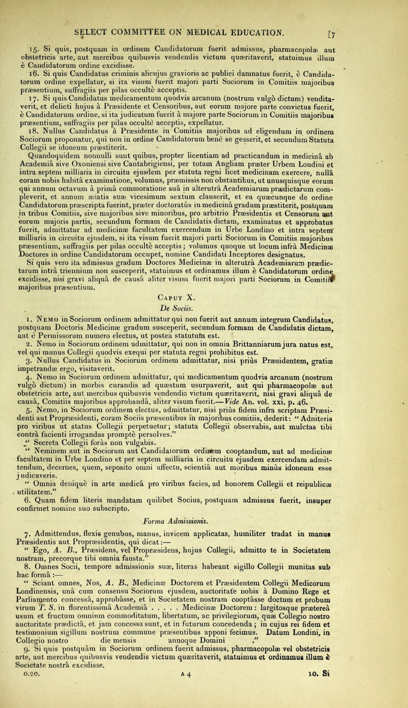 [7 15. Si quis, postquam in ordinem Candidatorum fuerit adtnissus, pharmacopolge aut obsletricis arte, aut mercibus quibusvis vendendis victum qu^ritaverit, statuimus ilium e Candidatorum ordine excidisse. 16. Si quis Candidatus criminis alicujus gravioris ac publici damnatus fuerit, ^ Candida- torum ordine expellatur, si ita visum fuerit majori parti Sociorum in Comitiis majoribus praesentium, suffragiis per pilas occulte acceptis. 17. Si quis Candidatus medicamentum quodvis arcanum (nostrum vulgb dictum) vendita- verit, et delicti hujus a Praesidente et Censoribus, aut eorum majore parte convictus fuerit, e Candidatorum ordine, si ita judicatum fuerit a majore parte Sociorum in Comitiis majoribus praesentium, suffragiis per pilas occulte acceptis, expellatur. 18. Nullus Candidatus d Praesidente in Comitiis majoribus ad eligendum in ordinem Sociorum proponatur, qui non in ordine Candidatorum bene se gesserit, et secundum Statuta Collegii se idoneum praestiterit. Quandoquidem nonnulli sunt quibus, propter licentiam ad practicandum in medicinS. ab Academic, sive Oxoniensi sive Cantabrigiensi, per totam Angliam praster Urbem Londini et intra septem milliaria in circuitu ejusdem per statuta regni licet medicinam exercere, nullS. coram nobis habita examinatione, volumus, prsemissis non obstantibus, ut unusquisque eorum qui annum octavum a prim&. commoratione sua in alterutra Academiarum prsedictarum com- pleverit, et annum aecatis suae vicesimum sextum clauserit, et ea quaecunque de ordine Candidatorum praescripta fuerint, praeter doctoratus in medicinagradum praestiterit, postquam in tribus Comitiis, sive majoribus sive minoribus, pro arbitrio Praesidentis et Censorum aut eorum majoris partis, secundum formam de Candidatis dictam, examinatus et approbates fuerit, admittatur ad medicinae facultatem exercendam in Urbe Londino et intra septera milliaria in circuitu ejusdem, si ita visum fuerit majori parti Sociorum in Comitiis majoribus praesentium, suffragiis per pilas occulte acceptis; volumus quoque ut locum infra Medicinae Doctores in ordine Candidatorum occupet, nomine Candidati Inceptores designatus. Si quis vero ita admissus gradum Doctores Medicinae in alterutra Academiarum praedic- tarum intra triennium non susceperit, statuimus et ordinamus ilium e Candidatorum ordine excidisse, nisi gravi aliqua de caus^ aliter visum fuerit majori parti Sociorum in Comitii^ majoribus praesentium. Caput X. De Sociis. 1. Nemo in Sociorum ordinem admittatur qui non fuerit aut annum integrum Candidatus, postquam Doctoris Medicinae gradum susceperit, sedundum formam de Candidatis dictam, aut e Permissorum nurnero electus, ut posted statutufn est. 2. Nemo in Sociorum ordinem admittatur, qui non in omnia Brittanniarum jura natus est, vel qui munus Collegii quodvis exequi per statuta regni prohibitus est. 3. Nullus Candidatus in Sociorum ordinem admittatur, nisi prius Praesidentem, gratiae impetrandae ergo, visitaverit. 4. Nemo in Sociorum ordinem admittatur, qui medicamentum quodvis arcanum (nostrum vulgb dictum) in morbis curandis ad quaestum usurpaverit, aut qui pharmacopolae aut obstetricis arte, aut mercibus quibusvis vendendis victum quaeritaverit, nisi gravi aliqud de causd, Comitiis majoribus approbanda, aliter visum fuerit.— Vide An. vol. xxi. p. 46. 5. Nemo, in Sociorum ordinem electus, admittatur, nisi prius fidem infra scriptam Praesi- denti aut Propraesidenti, coram Sociis praeseutibus in majoribus comitiis, dederit; “ Adniteris pro viribus ut status Collegii perpetuetur; statuta Collegii observabis, aut mulctas tibi contra facienti irrogandas prompte persolves.” Secreta Collegii foras non vulgabis. “ Neminem aut in Sociorum aut Candidatorum ordinem cooptandum, aut ad medicinae facultatem in Urbe Londino et per septem milliaria in circuitu ejusdem exercendam admit- tendum, decernes, quern, seposito omni affectu, scientia aut raoribus minds idoneum esse j udicaveris. “ Omnia denique in arte medied pro viribus facies, ad honorem Collegii et reipublicae utilitatem.” 6. Quam fidem Uteris mandatam quilibet Socius, postquam admissus fuerit, insuper confirmet nomine suo subscripto. Forma Admissionis. 7. Admittendus, flexis genubus, manus, invicem applicatas, humiliter tradat in manus Praesidentis aut Propraesidentis, qui dicat:— “ Ego, A. B., Praesidens, vel Propraesidens, hujus Collegii, adraitto te in Societatem nostram, precorque tibi omnia fausta.” 8. Omnes Socii, tempore admissionis suae, literas habeant sigillo Collegii munitas sub hac formfi:— “ Scianl omnes. Nos, A. B., Medicinae Doctorem et Praesidentem Collegii Medicorum Londinensis, una cum consensu Sociorum ejusdem, auctoritafe nobis a Domino Rege et Parliamento concessfi, approbasse, et in Societatem nostram cooptdsse doctum et probum virum T. S. in florentissimfi Academifi Medicinae Doctorem : largitosque praeterea usum et fructum omnium commoditatum, libertatum, ac privilegiorum, quae Collegio nostro auctoritate praedictfi, et jam concessa sunt, et in futurum concedenda ; in cujus rei fidem et testimonium sigillum nostrum commune praesentibus apponi fecimus. Datum Londini, in Collegio nostro die mensis annoque Domini g. Si quis postquam in Sociorum ordinem fuerit admissus, pharmacopolae vel obstetricis arte, aut mercibus quibusvis vendendis victum quaeritaverit, statuimus et ordinamus ilium ^ Societate nostrfi excidisse.