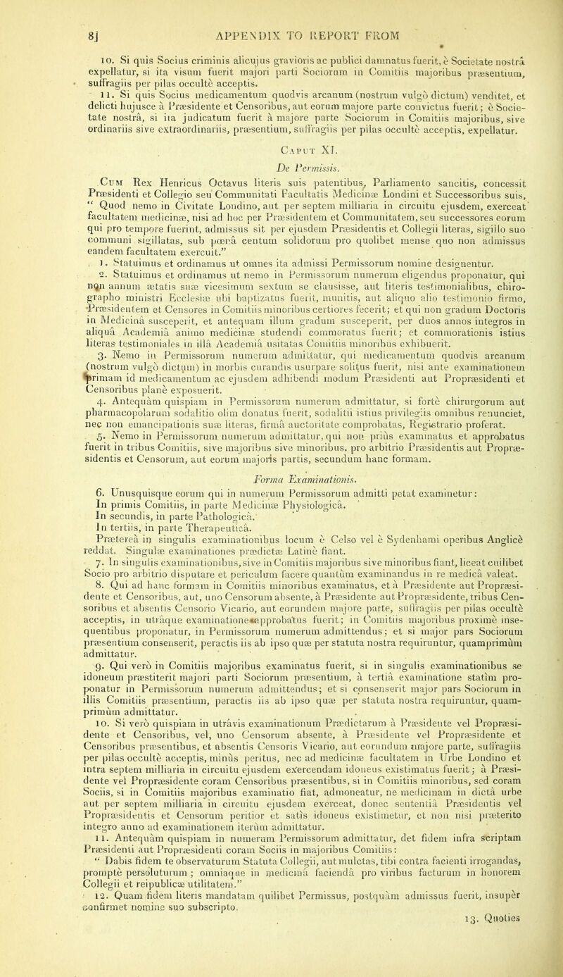 10. Si quis Socius criminis alicujus gravioris ac publici damnatus fuerit, e Societate nostra expellatur, si ita visum fuerit majori parti Sociorum in Comitiis majoribus prassentiuni, sufi'ragiis per pilas occulte acceptis. 11. Si quis Socius medicamentum quodvis arcanum (nostrum vulgo dictum) venditet, et delicti hujusce a Frmsidente et Censoribus,aut eorum majore parte couvictus fuerit; e Socie- tate nostra, si ita judicatum fuerit a majore parte Sociorum in Comitiis majoribus, sive ordinariis sive extraordinariis, prsesentium, suffragiis per pilas occulte acceptis, expellatur. Caput XI. De Veimissis. Cum Rex Henricus Octavus literis suis patentibus_, Parliamento sancitis, concessit Praesidenti et Collegio seu Communitati Facultatis Medicinse Londini et Successoribus suis, “ Quod nemo in Civitate Londino, aut per septem milliaria in circuitu ejusdem, exerceat facultatem medicinse, nisi ad hoc per Prsesideutem et Communitatem, seu successores eorum qui pro tempore fuerint, admissus sit per ejusdem Praesidentis et Collegii literas, sigiilo suo communi sigillatas, sub poena centum solidorum pro quolibet mense quo non admissus eandem facultatem exercuit.” 1. Statuimus et ordinamus ut omnes ita admissi Perraissorum nomine designentur. 2. Statuimus et ordinamus ut nemo in Permissorum numerum eligendus proponatur, qui nqn annum setatis suae vicesimum sextum se clausisse, aut literis testimonialibus, chiro- grapho ministri Ecclesias ubi baptizatus fuerit, munitis, aut aliquo alio testimonio firmo, •Prcesidentern et Censores in Comitiis minoribus certiores fecerit; et qui non gradum Doctoris in Medicina susceperit, et antequam ilium gradum susceperit, per duos annos integros in aliqua Academia animo medicinse studendi commoratus fuerit; et commorationis istius literas testirnoniales in ilia Academia usitatas Comitiis minoribus exhibuerit. 3. Nemo in Permissorum numerum admittatur, qui medicamentum quodvis arcanum (nostrum vulgo dictum) in morbis curandis usurpare solitus fuerit, nisi ante examinationem ^*^rimam id medicamentum ac ejusdem adhibendi rnodum Prssidenti aut Propreesidenti et Censoribus plane exposuerit. 4. Antequam quispiam in Permissorum numerum admittatur, si forte chirurgorum aut pharmacopolarum sodalitio olim donatus fuerit, sodalitii istius privilegiis omnibus renunciet, nec non emancipalionis suae literas, firma auctoritate comprobatas, Regi«trario proferat. 5. Nemo in Permissorum numerum admittatur, qui non prius examinatus et approloatus fuerit in tribus Comitiis, sive majoribus sive minoribus, pro arbitrio Praesidentis aut Proprae- sidentis et Censorum, aut eorum majoris partis, secundum hanc formam. Forma Examinationis. 6. Unusquisque eorum qui in numerum Permissorum admitti petat examinetur: In primis Comitiis, in parte Medicinae Physiologica. In secundis, in parte Pathologica.' In teitiis, in parte Therapeutic^.. Praeterea in singulis examinationibus locum e Celso vel e Sydenhami operibus Anglic^ reddat, Singulae examinationes praedictae Latine fiant. 7. In singulis examinationibus, sive in Comitiis majoribus sive minoribus fiant, liceat cuilibet Socio pro arbitrio disputare et periculum facere quantum examinandus in re medica valeat. 8. Qui ad hanc formam in Comitiis minoribus examinatus, et a Praesidente aut Propraesi- dente et Censoribus, aut, uno Censorum absente, a Praesidente aut Proprassidente, tribus Cen- soribus et absentis Censorio Vicario, aut eorundetn majore parte, sulfragiis per pilas occult^ acceptis, in utiaque examinatione«approbatus fuerit; in Comitiis majoribus proxime inse- quentibus proponatur, in Permissorum numerum admittendus; et si major pars Sociorum praesentium consenserit, peractis iis ab ipso quae per statuta nostra requiruntur, quamprimum admittatur. 9. Qui verb in Comitiis majoribus examinatus fuerit, si in singulis examinationibus se idoneum praestiterit majori parti Sociorum praesentium, a tertia examinatione statim pro- ponatur in Permissorum numerum admittendus; et si consenserit major pars Sociorum in illis Comitiis praesentium, peractis iis ab ipso quae per statuta nostra requiruntur, quam- primum admittatur. 10. Si verb quispiam in utravis examinationum Praedictarum a Praesidente vel Propraesi- dente et Censoribus, vel, uno Censorum absente, a Praesidente vel Propraesidente et Censoribus praesentibus, et absentis Censoris Vicario, aut eorundum majore parte, sufi'ragiis per pilas occulte acceptis, minus peritus, nec ad medicinae facultatem in Urbe Londino et intra septem milliaria in circuitu ejusdem eXercendam idoueus existimatus fuerit; a Praesi- dente vel Propraesidente coram Censoribus praesentibus, si in Comitiis minoribus, sed coram Sociis, si in Comitiis majoribus examinatio fiat, admoneatur, ne medicinam in dicta urbe aut per septem milliaria in circuitu ejusdem exerceat, donee sententia Praesidentis vel Propraesidentis et Censorum peritior et satis idoueus existimetur, et non nisi praeterito integro anno ad examinationem iterum admittatur. 11. Antequam quispiam in numerum Permissorum admittatur, det fidem infra scriptam Praesidenti aut Propraesidenti coram Sociis in majoribus Comitiis; Dabis fidem te observaturum Statuta Collegii, autmulctas, tibi contra facienti irrogandas, prornpte persoluturum ; omniaque in medicina facienda pro viribus facturum in honorem Collegii et reipublicae utilitatem.” • 12. Quam fidem literis mandatam quilibet Permissus, postquam admissus fuerit, insuper Gonfirmet nomine suo subscripto. 13. Quoties