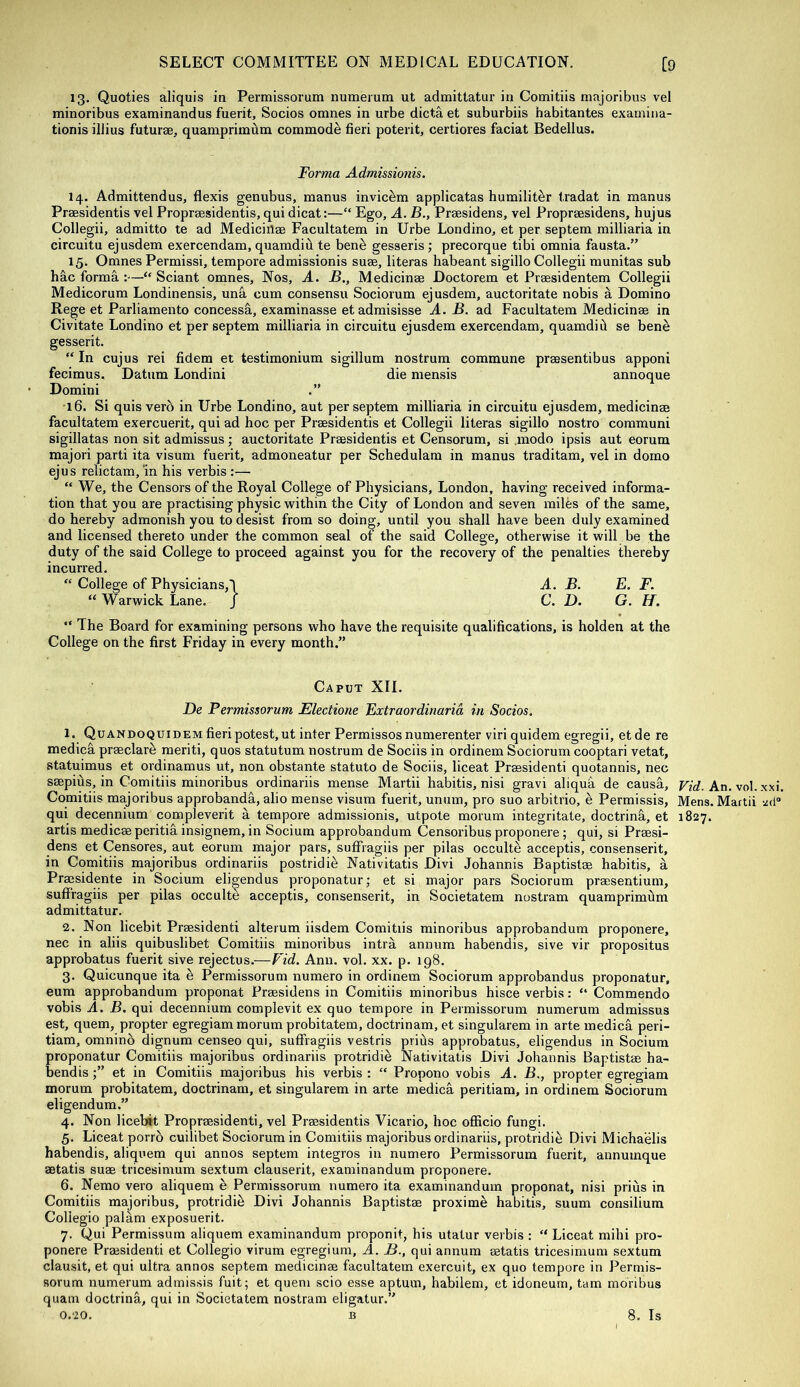 13. Quoties aliquis in Permissorum numerum ut admitlatur in Comitiis inajoribus vel minoribus examinandus fuerit, Socios omnes in urbe dicta et suburbiis habitantes examina- tionis illius futurae, quamprimum commode fieri potent, certiores facial Bedellus. Forma Admissionis. 14. Admittendus, flexis genubus, manus invic^m applicatas humilit^r tradat in manus Praesidentis vel Propraesidentis, qui dicat:—“ Ego, A. B., Praesidens, vel Propraesidens, hujus Collegii, admitto te ad Mediciilae Facultatem in Urbe Londino, et per septem milliaria in circuitu ejusdem exercendam, quamdiu te bene gesseris; precorque tibi omnia fausta.” 15. Omnes Permissi, tempore admissionis suae, literas habeant sigillo Collegii munitas sub forma:—“ Sciant omnes. Nos, A. B., Medicinae Doctorem et Praesidentem Collegii Medicorum Londinensis, unS. cum consensu Sociorum ejusdem, auctoritate nobis a Domino Rege et Parliamento concessa, examinasse et admisisse A. B. ad Facultatem Medicinae in Civitate Londino et per septem milliaria in circuitu ejusdem exercendam, quamdid se bene gesserit. “ In cujus rei fidem et testimonium sigillum nostrum commune praesentibus apponi fecimus. Datum Londini die mensis annoque Domini •16. Si quis verb in Urbe Londino, aut per septem milliaria in circuitu ejusdem, medicinae facultatem exercuerit, qui ad hoc per Praesidentis et Collegii literas sigillo nostro coramuni sigillatas non sit admissus; auctoritate Praesidentis et Censorum, si .modo ipsis aut eorum majori parti ita visum fuerit, admoneatur per Schedulara in manus traditam, vel in dorno ejus relictam,‘in his verbis :— “ We, the Censors of the Royal College of Physicians, London, having received informa- tion that you are practising physic within the City of London and seven milbs of the same, do hereby admonish you to desist from so doing, until you shall have been duly examined and licensed thereto under the common seal of the said College, otherwise it will be the duty of the said College to proceed against you for the recovery of the penalties thereby incurred, “ College of Physicians,'! A. B. E. F. “ Warwick Lane. J C. D. G. H. “ The Board for examining persons who have the requisite qualifications, is holden at the College on the first Friday in every month.” Caput XII. De Fermissorum Electione Extraordinarid in Socios. 1. Quandoquidem fieri potest, ut inter Permissos numerenter viri quidem egregii, et de re medich praeclare meriti, quos statutum nostrum de Sociis in ordinem Sociorum cooptari vetat, statuimus et ordinamus ut, non obstante statuto de Sociis, liceat Prsssidenti quotannis, nec saepius, in Comitiis minoribus ordinariis mense Martii habitis, nisi gravi aliqua de causS,, U/rf. An. vol. xxi. Comitiis majoribus approbandh, alio mense visum fuerit, unum, pro suo arbitrio, e Permissis, Mens. Martii -.id® qui decennium compleverit a tempore admissionis, utpole morum integritate, doctrina, et 1827. artis medicas peritii insignem, in Socium approbandum Censoribus proponere; qui, si Praesi- dens et Censores, aut eorum major pars, sufFragiis per pilas occulte acceptis, consenserit, in Comitiis majoribus ordinariis postridie Nativitatis Divi Johannis Baptistae habitis, a Praesidente in Socium eli^endus proponatur; et si major pars Sociorum praesentium, sufFragiis per pilas occulte acceptis, consenserit, in Societatem nostrum quamprimum admittatur. 2. Non licebit Praesidenti alterum iisdem Comitiis minoribus approbandum proponere, nec in aliis quibuslibet Comitiis minoribus intra annum habendis, sive vir propositus approbatus fuerit sive rejectus,—Fid. Ann. vol. xx. p. 198. 3. Quicunque ita b Permissorum numero in ordinem Sociorum approbandus proponatur, eum approbandum proponat Praesidens in Comitiis minoribus hisce verbis: “ Commendo vobis A. B, qui decennium complevit ex quo tempore in Permissorum numerum admissus est, quern, propter egregiam morum probitatem, doctrinam, et singularem in arte medica peri- tiam, omnino dignum censeo qui, sufFragiis vestris prius approbatus, eligendus in Socium proponatur Comitiis majoribus ordinariis protridie Nativitatis Divi Johannis Baptistae ha- bendis et in Comitiis majoribus his verbis : “ Propono vobis A. B., propter egregiam morum probitatem, doctrinam, et singularem in arte medica peritiam, in ordinem Sociorum eligendum.” 4. Non licebit Propraesidenti, vel Praesidentis Vicario, hoc officio fungi. 5. Liceat porrb cuilibet Sociorum in Comitiis majoribus ordinariis, protridie Divi Michaelis habendis, aliquem qui annos septem integros in numero Permissorum fuerit, annuinque aetatis suae tricesimum sextum clauserit, examinandum proponere, 6. Nemo vero aliquem e Permissorum numero ita examinandum proponat, nisi prius in Comitiis majoribus, protridib Divi Johannis Baptistae proximo habitis, suum consilium Coliegio palam exposuerit. 7. Qui Permissum aliquem examinandum proponit, his utatur verbis : “ Liceat mihi pro- ponere Praesidenti et Coliegio virum egregium, A. B., qui annum aetatis tricesimum sextum clausit, et qui ultra annos septem medicinae facultatem exercuit, ex quo tempore in Permis- sorum numerum admissis fuit; et quern scio esse aptum, habilem, et idoneum, tarn moribus quam doctrina, qui in Societatem nostrum eligatur.” 0.20, B 8. Is