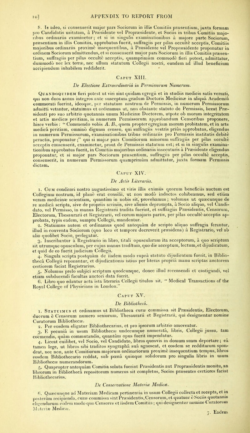 8. Is adeo, si consenserit major pars Sociorurn in illis Comitiis praisentium, juxta formam pro Candidatis usitatam, a Praesidente vel Propraesidente, et Sociis in tribus Comitiis majo- ribus ordinariis examinetur; et si in singulis examinationibus a majore parte Sociorum, praesentium in illis Comitiis, approbatus fuerit, suffragiis per pilas occult^ acceptis, Comitiis majoribus ordinariis proxime insequentibus, a Praesidente vel Propraesidente proponatur in ordinem Sociorum admittendus, et si consenserit major pars Sociorum in illis Comitiis praesen- tium, suffragiis per pilas occulte acceptis, quamprimum commode fieri potest, adraittatur, dumrnodb nec lex terrae, nec ullum statutum Collegii nostri, eundem ad illud beneficium accipiendum inhabilem reddiderit. Caput XIII. De Electione Extraordiriarid in Permissorum Numenm. Quandoquidem fieri potest utviri sintquidam egregii et in studiis medicis satis versati, qui non duos annos integros ante susceptum gradum Doctoris Medicinas in aliqua Academi^ comraorati fuerint, ideoque, y>er statutum nostrum de Permissis, in numerum Permissorum admitti vetantur, statuimus et ordinamus ut, non obstante statute de Permissis, liceat Prae- sidenti pro suo arbitrio quotannis unum Medicinae Doctorem, utpote ob morum integritatem et artis medicae peiitiam, in numerum Permissorum approbandum Censoribus proponere, hisce verbis : “ Commendo vobis A. B., quern propter egregiara morum probitatem, et in arte medica peritiam, omninb dignum censeo, qui suffragiis vestris prius approbatus, eligendus in numerum Permissorum, examinationibus tribus ordinariis pro Permissis institutis debits peractis, proponaturqui si major pars Coraitiorum minorum suffragiis per pilas occulte acceptis consenserit, examinetur, prout de Permissis statutum estj et si in singulis exaraina- tionibus approbatus fuerit, in Comitiis majoribus ordinariis insecuturis a Prsesidente eligendus proponatur, et si major pars Sociorum praesentium, suffragiis per pilas occulte acceptis, consenserit, in numerum Permissorum quamprimum admittatur, juxta formam Permissis dictam. Caput XIV. De Adis JLiterariis. 1. Cum conditori nostro augustissimo et viris illis eximiis quorum beneficiis auctum est Collegium nostrum, id plane erat consilii, ut non modb indoctos cohibeamus, sed etiam veram medicinae scientiam, quantum in nobis sit’ provehamus; volumus ut quaecunque de re medica scripta, sive de propriis scriniis, sive alienis deprompta, a Socio aliquo, vel Candi- date, vel Permisso, in manus Registrarii tradita fuerint, et suff ragiis Praesidentis, Censorum, Electorum, Tbesaurarii et Registrarii, vel eorummajoris partis, per pilas occult^ acceptis ap- probata, typis eadem, sumptu Collegii, mandentur. 2. Statuimus autein et ordinamus quod antequam de scripto aliquo suffragia ferantur, illud in conventu Sociorurn (quo loco et tempore decreverit praesidens) a Registrario, vel ab alio quolibet Socio, perlegatur. 3. Inscribantur a Registrario in libro, tituli opusculorura ita acceptorum, a quo scriptum sit utrumque opusculum, per cujus manus traditum, quo die acceptum, lectum,et dijudicatum, et quid de eo fuerit judicium Collegii. 4. Singula scripta postquam de iisdem modo supra statute dijudicatum fuerit, in Biblio- theca Collegii reponantur, et dijudicationis istius per literas propria manu scriptas auctorem certiorem faciat Registrarius. 5. Nolumus prelo subjici scriptum quodcunque, donee illud recensendi et castigandi, vel etiam subducendi facultas auctori data fuerit. 6. Libro quo edantur acta ista literaria Collegii tilulus sit, “ Medical Transactions of the Royal College of l*hysicians in London.” Caput XV. De Bibliotheca. 1. Statuimus et ordinamus ut Bibliotheca curse commissa sit Praesidentis, Electorum, duorum e Censorum numero seniorum, Thesaurarii et Registrarii, qui designentur nomine Curatorum Bibliothecse. 2. Per eosdem eligatur Bibliothecarius, et pro ipsorum arbitrio amoveatur. 3. E pecuniff in usum Bibliothecse undecunque numerata, libris, Collegii jussu, tarn co’emendis, quam commutandis, quantum opus fuerit imperidatur. 4. Liceat cuilibet, vel Socio, vel Candidate, libros quosvis in domum suam deportare; ea tamen lege, ut libros sibi traditos syrigraphff sua agnoscat, et eosdem se redditurum spon- deat, nec non, ante Comitiorum majorum ordinariorum proxime insequentium tempos, libros eosdem Bibliothecario reddat, sub poena quinque solidorum pro singulis libris in usum Bibliothecse numerandorum. ,5. Quapropter antequam Comitia soluta fuerint Praesidentis aut Proprsesidentis monitu, an librorum in Bibliotheca repositorum numerus sit completus, Socios prsesentes certiores faciat Bibliothecarius. De Conservatione Materue Mediae. (S. Quaecunque ad Materiam Medicam pertineniia in usum Collegii collecta et recepta, et in posterum recipienda, curse commissa sint Praesidentis,Censorum, et quatuor e Sociis quotannis eligendorum eodem modo quo Censores et iisdem Comitiis; qui designentur nomine Curatorum Ma.tei ise Medicae.