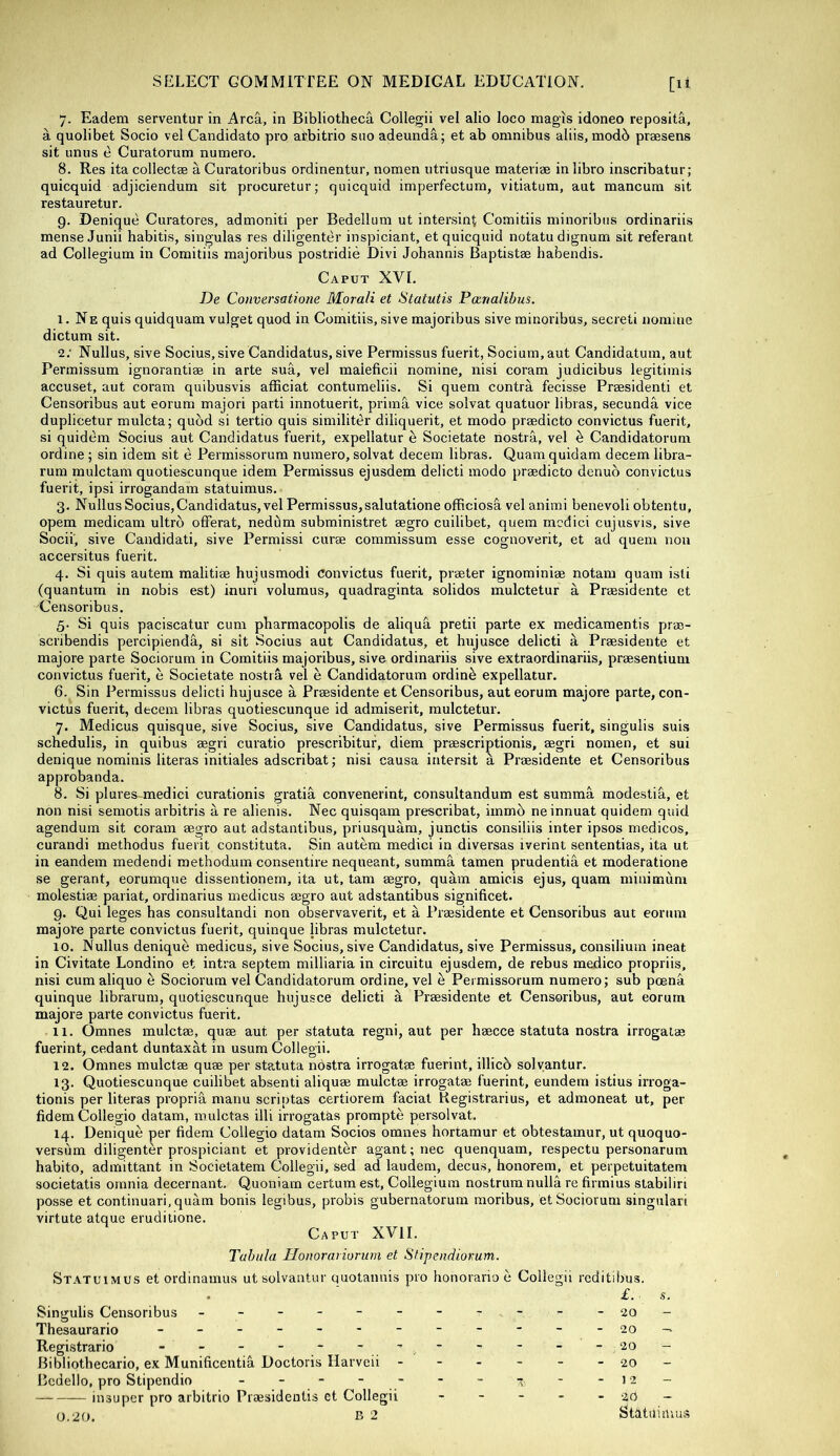 7. Eadem serventur in Area, in Bibliotheca Collegii vel alio loco magis idoneo reposita, a quolibet Socio vel Candidato pro afebitrio siio adeunda; et ab omnibus aliis, modb praesens sit unus e Curatorum numero. 8. Res ita collectse a Curatoribus ordinentur, nomen utriusque raateriae in libro inscribatur; quicquid adjiciendum sit procuretur; quicquid imperfectum, vitiatum, aut raancum sit restauretur. 9. Denique Curatores, admoniti per Bedellum ut intersint Comitiis minoribns ordinariis mense Junii habitis, singulas res diligenter inspiciant, et quicquid notatudignum sit referant ad Collegium in Comitiis majoribus postridie Divi Johannis Baptistae habendis. Caput XVI. De Conversatione Morali et Statutis Poenalibus. I. Ne quis quidquara vulget quod in Comitiis, sive majoribus sive minoribus, secreti nomine dictum sit. 2; Nullus, sive Socius, sive Candidatus, sive Permissus fuerit, Sociuin,aut Candidatum, aut Pennissum ignorantiaa in arte sua, vel maieficii nomine, nisi coram judicibus legitiinis accuset, aut coram quibusvis afficiat conturaeliis. Si quem contra fecisse Praesidenti et Censoribus aut eorum majori parti innotuerit, pritna vice solvat quatuor libras, secunda vice duplicetur mulcta; quod si tertio quis similiter diliquerit, et modo praedicto convictus fuerit, si quidem Socius aut Candidatus fuerit, expellatur e Societate nostra, vel b Candidatorum ordine ; sin idem sit e Permissorum numero, solvat decern libras. Quam quidam decern libra- rum raulctam quotiescunque idem Permissus ejusdem delicti modo praedicto denuo convictus fuerit, ipsi irrogandam statuimus. 3. Nullus Socius, Candidatus, vel Permissus, salutatione officiosS, vel animi benevoli obtentu, opem medicam ultrb offerat, nedbm subministret aegro cuilibet, quem rncdici cujusvis, sive Socii', sive Candidati, sive Permissi curae commissum esse cognoverit, et ad quem non accersitus fuerit. 4. Si quis autem malitiae hujusmodi Convictus fuerit, praeter ignominiae notara quam isti (quantum in nobis est) inuri voluraus, quadraginta solidos mulctetur a Prassidente et Censoribus. 5- Si quis paciscatur cum pharmacopolis de aliqua pretii parte ex medicamentis prae- scribendis percipienda, si sit Socius aut Candidatus, et hujusce delicti a Praesidente et majore parte Sociorum in Comitiis majoribus, sive ordinariis sive extraordinariis, praesentium convictus fuerit, e Societate nostiA vel e Candidatorum ordinb expellatur. 6. Sin Permissus delicti hujusce a Praesidente et Censoribus, aut eorum majore parte, con- victus fuerit, decern libras quotiescunque id admiserit, mulctetur. 7. Medicus quisque, sive Socius, sive Candidatus, sive Permissus fuerit, singulis suis schedulis, in quibus aegri curatio prescribitur, diem praescriptionis, aegri nomen, et sui denique nominis literas initiales adscribat; nisi causa intersit a Praesidente et Censoribus approbanda. 8. Si plures-^medici curationis gratia convenerint, consultandum est summa modestia, et non nisi semotis arbitris a re alienis. Nec quisqam prescribat, immb neinnuat quidem quid agendum sit coram aegro aut adstantibus, priusquam, junctis consiliis inter ipsos medicos, curandi methodus fuerit constituta. Sin autem medici in diversas iverint sententias, ita ut in eandem medendi method.um consentire nequeant, summa tamen prudentia et moderatione se gerant, eorumque dissentionem, ita ut, tarn aegro, quam amicis ejus, quam minimum molestiae pariat, ordinarius medicus aegro aut adstantibus significet. 9. Qui leges has consultandi non observaverit, et a Praesidente et Censoribus aut eorum majore parte convictus fuerit, quinque libras mulctetur. 10. Nullus denique medicus, sive Socius, sive Candidatus, sive Permissus, consilium ineat in Civitate Londino et intra septem milliaria in circuitu ejusdem, de rebus medico propriis, nisi cum aliquo e Sociorum vel Candidatorum ordine, vel h Permissorum numero; sub poena quinque librarum, quotiescunque hujusce delicti a Praesidente et Censoribus, aut eorum majore parte convictus fuerit. II. C3mnes mulctae, quae aut per statuta regni, aut per haecce statuta nostra irrogatae fuerint, cedant duntaxat in usum Collegii. 12. Omnes mulctae quae per statuta nostra irrogatae fuerint, illicb solvantur. 13. Quotiescunque cuilibet absenti aliquae mulctae irrogatae fuerint, eundem istius irroga- tionis per literas propria manu scriptas certiorem facial Registrarius, et admoneat ut, per fidem Collegio datam, mulctas illi irrogatas prompte persolvat. 14. Denique per fidem Collegio datam Socios omnes hortamur et obtestamur, ut quoquo- versum diligenter prospiciant et providenter agant; nec quenquam, respectu personarum habito, admittant in Societatem Collegii, sed ad laudem, decus, honorem, et perpetuitatem societatis omnia decernant. Quoniam certum est. Collegium nostrum nulla re firmius stabiliri posse et continuari.quam bonis legibus, probis gubernatorum raoribus, et Sociorum singular! virtute atque eruditione. Caput XVII. Tabula TIouorariorurn et Sfipeiidiorum. Statuimus et ordinamus ut solvantur quotannis pro honoraria e Collegii reditibus. £. .9. Singulis Censoribus - -- -- -- -- -- 20- Thesaurario - 20 — Registrario - - - - - - ~ “ '  -20- Bibliothecario, ex Munificentia Doctoris Harveii - - - - - - 20 - Bedello, pro Stipendio - - - - - - - -12- — insuper pro arbitrio Praesidentis ct Collegii - - - - - 20 -