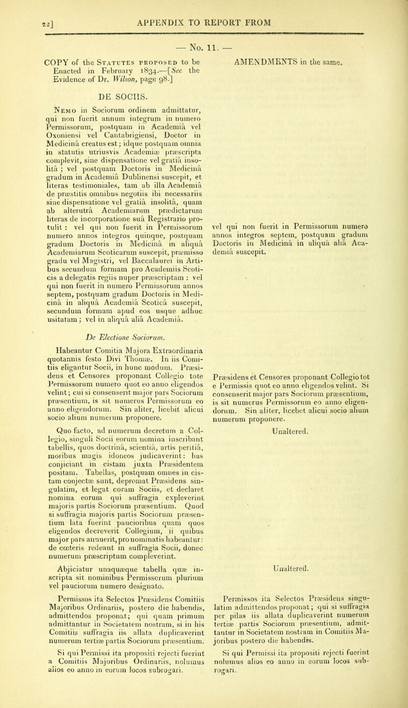 2-2] — No. 11. — COPY of the Statutes proposed to be Enacted in February 1834.—[See the Evidence of Dr. Wilson, page 98.] DE SOCIIS. Nemo in Sociorum ordinera admittatur, qui non fuerit annum integrum in numero Permissorum, postquam in Academia vel Oxoniensi vel Cantabrigiensi, Doctor in Medicina creatus est; idque postquam omnia in statutis utriusvis Academiae |)rgescripta complevit, sine dispensatione vel gratia inso- lita ; vel postquam Doctoris in Medicina gradum in Academia Dublinensi suscepit, et literas testimoniales, tarn ab ilia Academia de praestitis omnibus negotiis ibi necessariis sine dispensatione vel gratia insolita, quam ab alterutra Academiarum praedictarum literas de incorporatione sua Registrario pro- tulit : vel qui non fuerit in Permissorum numero annos integros quinque, postquam gradum Doctoris in Medicina in aliqua Academiarum Scoticarum suscepit, praemisso gradu vel Magistri, vel Baccalaurei in Arti- bus secundum formam pro Academiis Scoti- cis adelegatis regiis nuper praescriptam : vel qui non fuerit in numero Permissorum annos septem, postquam gradum Doctoris in Medi- cina in aliqua Academia Scotica suscepit, secundum formam apud eos usque adhuc usitatam ; vel in aliqua alia Academia. De Electione Sociorum. Habeantur Comitia Majora Extraordinaria quotannis festo Divi 'fhomae. In iis Comi- tiis eligantur Socii, in hunc modum. Praesi- dens et Censores proponant Collegio tote Permissorum numero quot eo anno eligendos velint; cui si consenserit major pars Sociorum praesentium, is sit numerus Permissorum eo anno eligendorum. Sin aliter, licebit alicui socio alium numerum proponere. Quo facto, ad numerum decreturn a Col- legio, singuli Socii eorum nomina inscribant tabellis, quos doctrina, scientia, artis peritia, moribus magis idoneos judicaverint: has conjiciant in cistam juxla Pragsidentem positam. Tabellas, postquam omnes in cis- tam conjectae sunt, depromat Praesidens sin- gulatim, et legat coram Sociis, et declaret nomina eorum qui sufi'ragia expleverint majoris partis Sociorum praesentium. Quod si suftragia majoris partis Sociorum praesen- tium lata fuerint paucioribus quam quos eligendos decreverit Collegium, ii quibus major pars annuerit,pronominatishabeantur: de costeris redeant in sufi'ragia Socii, donee numerum praescriptum compleverint. Abjiciatur unaquasque tabella quae in- scripta sit nominibus Permissorum plurium vel pauciorum numero designato. Permissos ita Selectos Praesidens Comitiis Majoribus Ordinariis, postero die babendis, admittendos proponat; qui quam primum admittantur in Societatem nostram, si in his Comitiis sufi'ragia iis allata duplicaverint numerum tertiae partis Sociorum praesentium. Si quiPermissi ita propositi rejecti fuerint a Comitiis Majoribus Ordinariis, nolumus alios eo anno in eorum locos subrogari. AMENDMENTS in the same. vel qui non fuerit in Permissorum numero annos integros septem, postquam gradum Doctoris in Medicina in aliqua ahS. Aca- demia. suscepit. Praesidens et Censores proponant Collegio tot e Permissis quot eo anno eligendos velint. Si consenserit major pars Sociorum praesentium, is sit numerus Permissorum eo anno eligen- dorura. Sin aliter, licebet alicui socio alium numerum proponere. Unaltered. Unaltered. Permissos ita Selectos Praesidens singu- latim admittendos proponat; qui si suffragia per pilas iis allata duplicaverint numerum tertiae partis Sociorum praesentium, admit- tantur in Societatem nostram in Comitiis Ma- joribus postero die habendis. Si qui Perrnissi ita propositi rejecti fuerint nolumus alios eo anno in eorum locos sub- rogari.