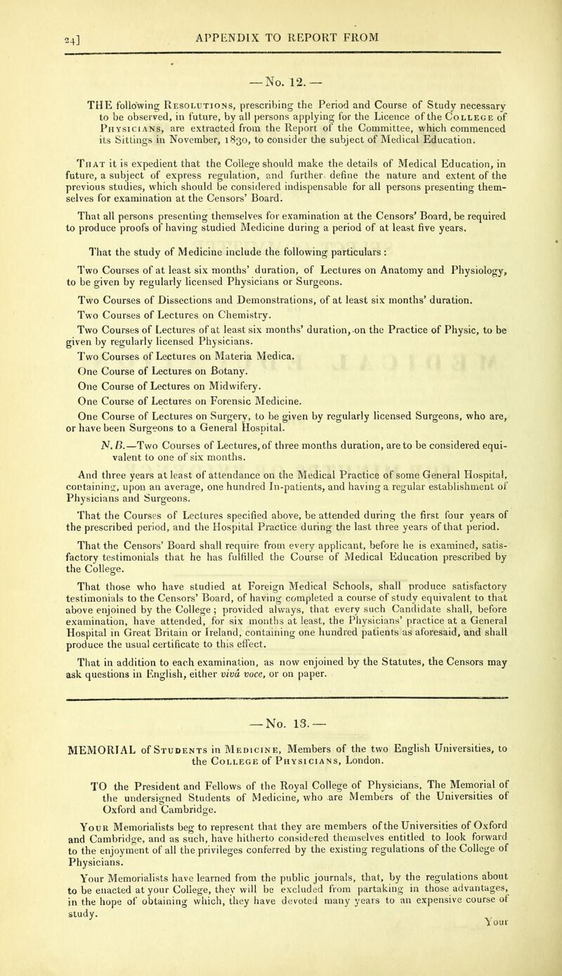 24] — No. 12.— THE following Resolutions, prescribing the Period and Course of Study necessary to be observed, in future, by all persons applying for the Licence of the College of Physicians, are extracted from the Report of the Committee, which commenced its Sittings in November, 1830, to consider the subject of Medical Education. That it is expedient that the College should make the details of Medical Education, in future, a subject of express regulation, and further define the nature and extent of the previous studies, which should be considered indispensable for all persons presenting them- selves for examination at the Censors’ Board. That all persons presenting themselves for examination at the Censors’ Board, be required to produce proofs of having studied Medicine during a period of at least five years. That the study of Medicine include the following particulars : Two Courses of at least six months’ duration, of Lectures on Anatomy and Physiology, to be given by regularly licensed Physicians or Surgeons. Two Courses of Dissections and Demonstrations, of at least six months’ duration. Two Courses of Lectures on Chemistry. Two Courses of Lectures of at least six months’ duration,-on the Practice of Physic, to be given by regularly licensed Physicians. Two Courses of Lectures on Materia Medica. One Course of Lectures on Botany. One Course of Lectures on Midwifery. One Course of Lectures on Forensic Medicine. One Course of Lectures on Surgery, to be given by regularly licensed Surgeons, who are, or have been Surgeons to a General Hospital. N. B.—Two Courses of Lectures, of three months duration, are to be considered equi- valent to one of six months. And three years at least of attendance on the Medical Practice of some General Hospital, containing, upon an average, one hundred In-patients, and having a regular establishment of Physicians and Surgeons. That the Courses of Lectures specified above, be attended during the first four years of the prescribed period, and the Hospital Pi’actice during the last three years of that period. That the Censors’ Board shall require from every applicant, before he is examined, satis- factory testimonials that he has fulfilled the Course of Medical Education prescribed by the College. That those who have studied at Foreign Medical Schools, shall produce satisfactory testimonials to the Censors’ Board, of having completed a course of study equivalent to that above enjoined by the College ; provided always, that every such Candidate shall, before examination, have attended, for six months at least, the Physicians’ practice at a General Hospital in Great Britain or Ireland, containing one hundred patients as aforesaid, and shall produce the usual certificate to this effect. That in addition to each examination, as now enjoined by the Statutes, the Censors may ask questions in English, either viva voce, or on paper. — No. 13.— MEMORIAL of Students in Medicine, Members of the two English Universities, to the College of Physicians, London, TO the President and Fellows of the Royal College of Physicians, The Memorial of the undersigned Students of Medicine, who are Members of the Universities of Oxford and Cambridge. Your Memorialists beg to represent that they are members of the Universities of Oxford and Cambridge, and as such, have hitherto considered themselves entitled to look forward to the enjoyment of all the privileges conferred by the existing regulations of the College of Physicians. Your Memorialists have learned from the public journals, that, by the regulations about to be enacted at your College, they will be excluded from partaking in those advantages, in the hope of obtaining which, they have devoted many years to an expensive course ot study. Your