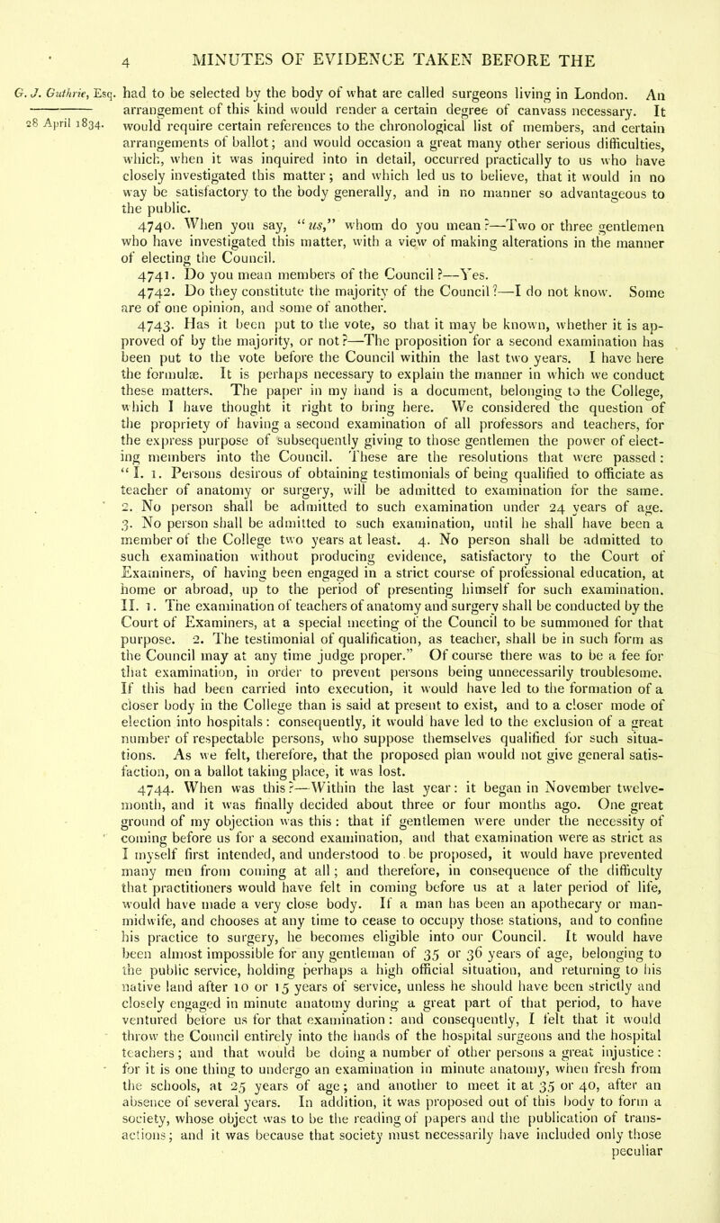 , J. Giithrie, Esq. had to be selected by the body of what are called surgeons living in London. An arrangement of this kind would render a certain degree of canvass necessary. It 28 April 1834. would require certain references to the chronological list of members, and certain arrangements of ballot; and would occasion a great many other serious difficulties, which, when it was inquired into in detail, occurred practically to us who have closely investigated this matter; and which led us to believe, that it w'ould in no way be satisfactory to the body generally, and in no manner so advantageous to the public. 4740. When you say, whom do you mean?—Two or three gentlemen who have investigated this matter, with a view of making alterations in the manner of electing the Council. 4741. Do you mean members of the Council ?—Yes. 4742. Do they constitute the majority of the Council?—I do not know. Some are of one opinion, and some of another. 4743. Has it been put to tlie vote, so that it may be known, whether it is ap- proved of by the majority, or not?—The proposition for a second examination has been put to the vote before the Council within the last two years. I have here the formulas. It is perhaps necessary to explain the manner in w'hich we conduct these matters. The paper in my iiand is a document, belonging to the College, which I have thought it right to bring here. We considered the question of the propriety of having a second examination of all professors and teachers, for the express purpose of subsequently giving to those gentlemen the power of elect- ing members into the Council. These are the resolutions that were passed: “I. 1. Persons desirous of obtaining testimonials of being qualified to officiate as teacher of anatomy or surgery, will be admitted to examination for the same. 2. No person shall be admitted to such examination under 24 years of age. 3. No person shall be admitted to such examination, until he shall have been a member of the College two years at least. 4. No person shall be admitted to such examination without producing evidence, satisfactory to the Court of Examiners, of having been engaged in a strict course of professional education, at home or abroad, up to the period of presenting himself for such examination. II. I. The examination of teachers of anatomy and surgery shall be conducted by the Court of Examiners, at a special meeting of the Council to be summoned for that purpose. 2. The testimonial of qualification, as teacher, shall be in such form as the Council may at any time judge proper.” Of course there was to be a fee for that examination, in order to prevent persons being unnecessarily troublesome. If this had been carried into execution, it would have led to the formation of a closer body in the College than is said at present to exist, and to a closer mode of election into hospitals; consequently, it would have led to the exclusion of a great number of respectable persons, who suppose themselves qualified for such situa- tions. As we felt, therefore, that the proposed plan would not give general satis- faction, on a ballot taking place, it w'as lost. 4744. When was this?—Within the last year: it began in November tw'elve- month, and it was finally decided about three or four months ago. One great ground of my objection was this : that if gentlemen Avere under tlie necessity of ’ coming before us for a second examination, and that examination were as strict as I myself first intended, and understood to be proposed, it would have prevented many men from coming at all; and therefore, in consequence of the difficulty that practitioners would have felt in coming before us at a later period of life, would have made a very close body. If a man has been an apothecary or man- midwife, and chooses at any time to cease to occupy those stations, and to confine his practice to surgery, he becomes eligible into our Council. It would have been almost impossible for any gentleman of 35 or 36 years of age, belonging to the public service, holding perhaps a high official situation, and returning to his native land after 10 or 15 years of service, unless he should have been strictly and closely engaged in minute anatomy during a great part of that period, to have ventured before us for that examination : and consequently, I felt that it would throw the Council entirely into the hands of the hospital surgeons and the hospital teachers; and that would be doing a number of other persons a great injustice : • for it is one thing to undergo an examination in minute anatomy, when fresh from the schools, at 25 years of age; and another to meet it at 35 or 40, after an absence of several years. In addition, it was proposed out of this body to form a society, whose object was to be the reading of papers and the publication of trans- actions; and it was because that society must necessarily have included only those peculiar