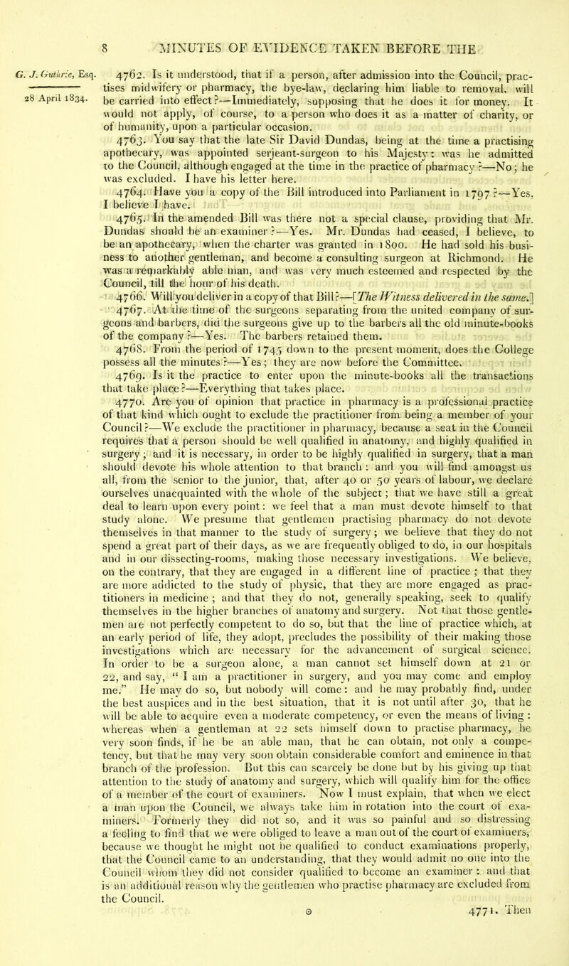 G. J. Guthrie, Esq. 4762. Is it understood, that if a person, after admission into the Council, prac- tises midwifery or pharmacy, the bye-law, declaring him liable to removal, will 28 April 1834. be carried into eftect?—Immediately, supposing that he does it for money. It would not apply, of course, to a person who does it as a matter of charity, or of humanity, upon a particular occasion. 4763. You say that the late Sir David Dundas, being at the time a practising apothecary, was appointed serjeant-surgeon to his Majesty: was he admitted to the Council, although engaged at the time in the practice of pharmacy ?—No; he was excluded. I have his letter here. 4764. Have you a copy of the Bill introduced into Parliament in 1797 ?—Yes, I believe I have. 4765. In the amended Bill was there not a special clause, providing that Mr. Dundas should bean examiner?—Yes. Mr. Dundas had ceased, I believe, to be an apothecary, when the charter was granted in 1 800. He had sold his busi- ness to another gentleman, and become a consulting surgeon at Richmond. He was a retparkably able man, and was very much esteemed and respected by the Council, till the hour of his death. 4766. Will you deliver in a copy of that Bill?—\The Witness delivered in the sameJ] 4767. At the time of the surgeons separating from the united company of sur- geons and barbers, did the surgeons give up to the barbers all the old minute-books of the company ?—Yes. The barbers retained them. 4768. From the period of 1745 down to the present moment, does the College possess all the minutes?—Yes; they are now before the Committee. 4769. Is it the practice to enter upon the minute-books all the transactions that take place ?—Everything that takes place. 4770. Are you of opinion that practice in pharmacy is a professional practice of that kind which ought to exclude the practitioner from being a member of your Council?—We exclude the practitioner in pharmacy, because a seat in the Council requires that a person should be well qualified in anatomy, and highly qualified in ■ surgery ; and it is necessary, in order to be highly qualified in surgery, that a man should devote his whole attention to that branch ; and you will find amongst us all, from the senior to the junior, that, after 40 or 50 years of labour, we declare ourselves unacquainted vvith the whole of the subject; that we have still a great deal to learn upon every point: we feel that a man must devote himself to that study alone. We presume that gentlemen practising pharmacy do not devote themselves in that manner to the study of surgery; we believe that they do not spend a great part of their days, as we are frequently obliged to do, in our hospitals and in our dissecting-rooms, making those necessary investigations. We believe, on the contrary, that they are engaged in a different line of practice ; that they are more addicted to the study of physic, that they are more engaged as prac- titioners in medicine ; and that they do not, generally speaking, seek to qualify themselves in the higher branches of anatomy and surgery. Not that those gentle- men are not perfectly competent to do so, but that the line of practice which, at an early period of life, they adopt, [)recludes the possibility of their making those investigations which arc necessary for the advancement of surgical science. In order to be a surgeon alone, a man cannot set himself down at 21 or 22, and say, “ I am a practitioner in surgery, and you may come and employ me.” He may do so, but nobody will come: and he may probably find, under the best auspices and in the best situation, that it is not until after 30, that he will be able to acquire even a moderate competency, or even the means of living : whereas when a gentleman at 22 sets himself down to practise pharmacy, he very soon finds, if he be an able man, that he can obtain, not only a compe- tency, but that he may very soon obtain considerable comfort and eminence in that branch of the profession. But this can scarcely be done but by his giving up that attention to the study of anatoiny and surgery, which will qualify him for the office of a member of the court of examiners. Now I must explain, that when we elect a man upon the Council, we always take him in rotation into the court ot exa- miners. Formerly they did not so, and it was so painful and so distressing a feeling to find that we were obliged to leave a man out of the court of examiners, because we thought he might not be qualified to conduct examinations properly, that the Council came to an understanding, that they would admit no one into the Council w'hom they did not consider qualified to becorxte an exummer; and that is an additional reason w hy the gentlemen who practise pharmacy are excluded from the Council. 0 4771. Then