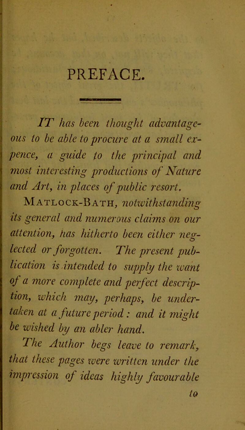 IT has been thought advantage- ous to be able to procure at a small ex- pence, a guide to the principal and most interesting productions of Nature and Art, in places of public resort. Matlock-Bath, notwithstanding its general and numerous claims on our attention, has hitherto been either neg- lected or forgotten. The present pub- lication is.intended to supply the want of a more complete and perfect descrip- tion, which may, perhaps, be under- taken at a future period: and it might be wished by an abler hand. The Author begs leave to remark, that these pages were written under the impression of ideas highly favourable to