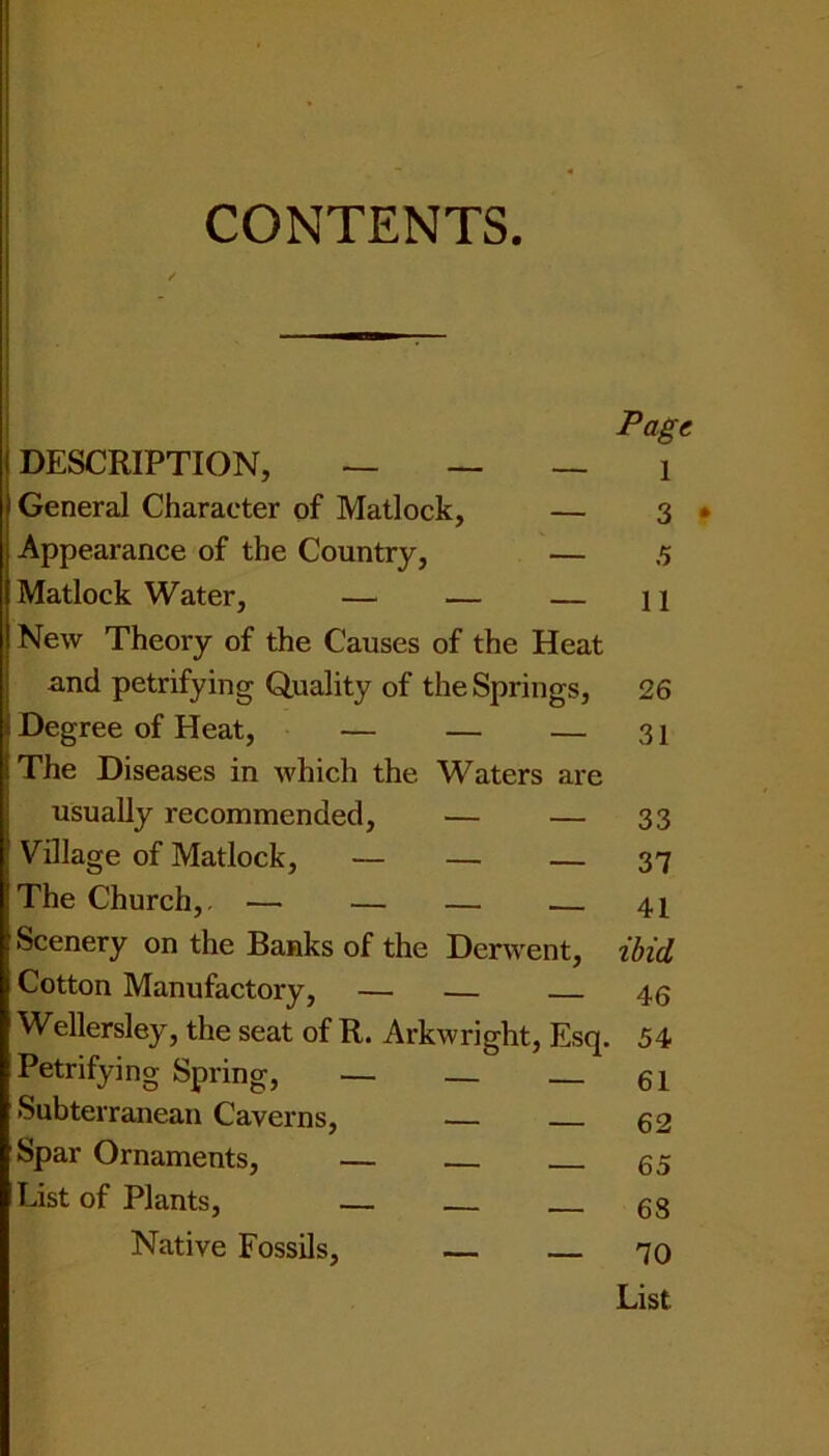 Page DESCRIPTION, — — — i General Character of Matlock, — 3 • Appearance of the Country, — 5 Matlock Water, — — — 11 New Theory of the Causes of the Heat and petrifying Quality of the Springs, 26 Degree of Heat, — — — 31 The Diseases in which the Waters are usually recommended, — — 33 Village of Matlock, — — — 37 The Church,, — — — 41 Scenery on the Banks of the Derwent, ibid Cotton Manufactory, — — 46 Wellersley, the seat of R. Arkwright, Esq. 54 Petrifying Spring, — _ — 61 Subterranean Caverns, — 62 Spar Ornaments, — — 65 List of Plants, — 68 Native Fossils, — — 70 List