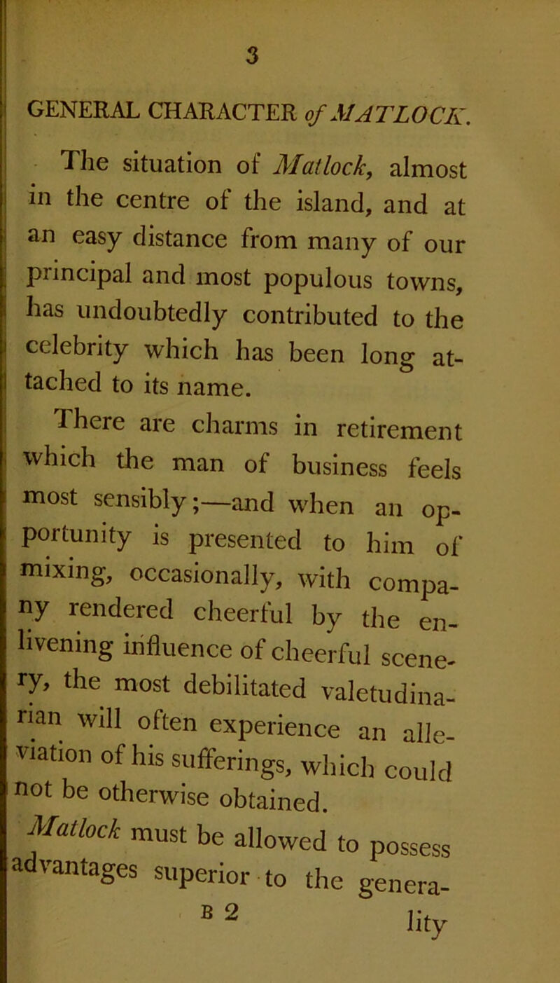 GENERAL CHARACTER of MATLOCK. The situation of Matlock, almost in the centre of the island, and at an easy distance from many of our puncipal and most populous towns, has undoubtedly contributed to the celebrity which has been long at- tached to its name. There are charms in retirement which the man of business feels most sensibly;—and when an op- portunity is presented to him of mixing, occasionally, with compa- ny rendered cheerful by the en- livening influence of cheerful scene- ry, the most debilitated valetudina- rian will often experience an alle- viation of his sufferings, which could not be otherwise obtained. Matlock must be allowed to possess advantages superior to the genera-