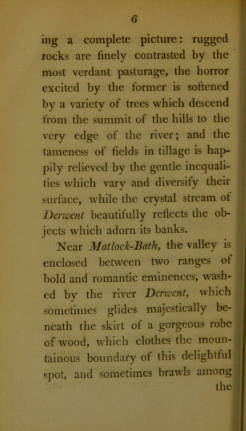 ing a complete picture: rugged rocks are finely contrasted by the most verdant pasturage, the horror excited by the former is softened by a variety of trees which descend from the summit of the hills to the very edge of the river; and the tameness of fields in tillage is hap- pily relieved by the gentle inequali- ties which vary and diversify their surface, while the crystal stream ot Derwent beautifully reflects the ob- jects which adorn its banks. Near Matlock-Bath, the valley is enclosed between two ranges of bold and romantic eminences, wash- ed by the river Derzvent, which sometimes glides majestically be- neath the skirt of a gorgeous robe of wood, which clothes the moun- tainous boundary oi this delightful spot, and sometimes brawls among the |