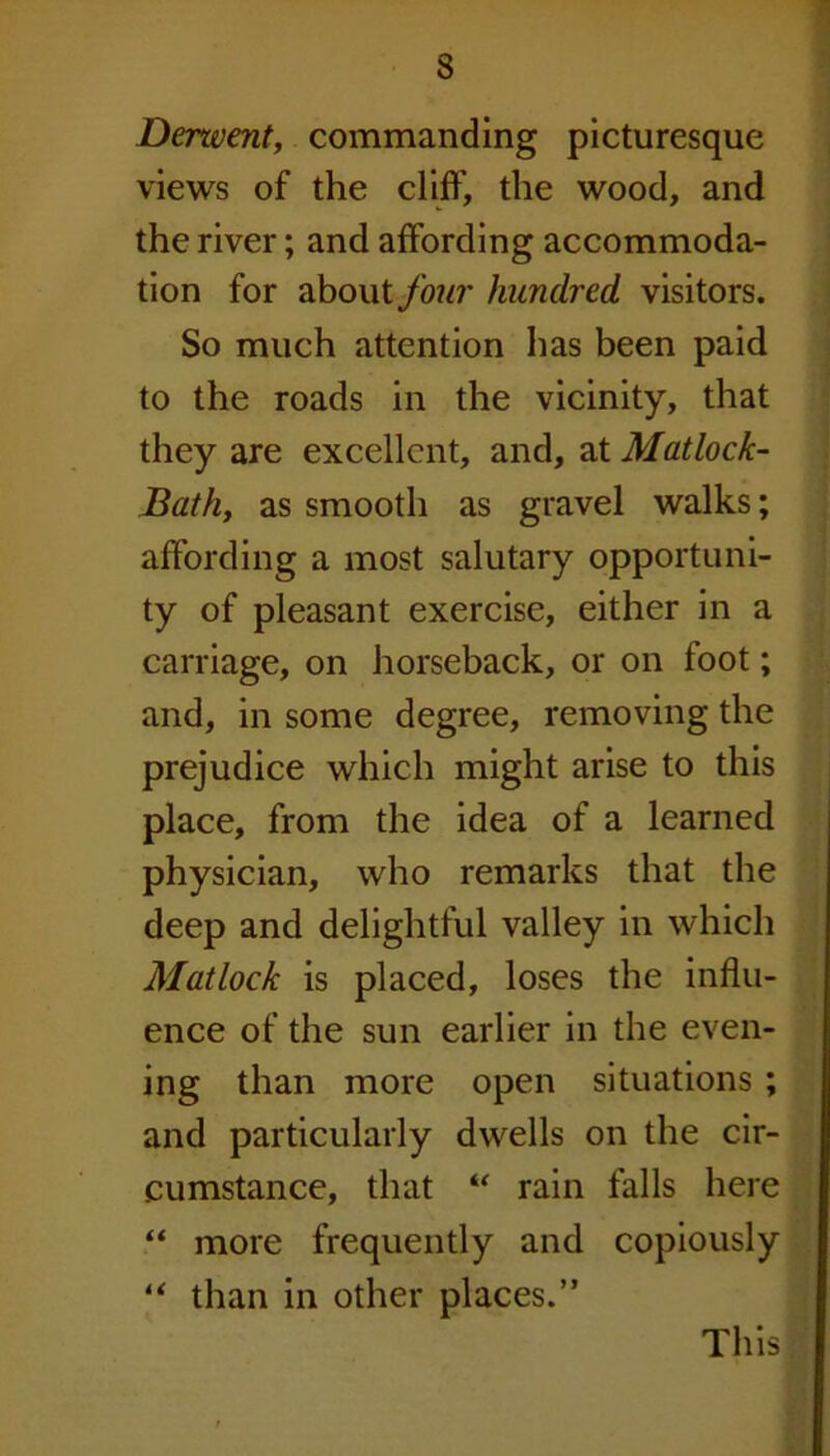 Denvent, commanding picturesque views of the cliff, the wood, and the river; and affording accommoda- tion for about four hundred, visitors. So much attention has been paid to the roads in the vicinity, that they are excellent, and, at Matlock- Bath, as smooth as gravel walks; affording a most salutary opportuni- ty of pleasant exercise, either in a carriage, on horseback, or on foot; and, in some degree, removing the prejudice which might arise to this place, from the idea of a learned physician, who remarks that the deep and delightful valley in which Matlock is placed, loses the influ- ence of the sun earlier in the even- ing than more open situations ; and particularly dwells on the cir- cumstance, that “ rain falls here “ more frequently and copiously “ than in other places.” This