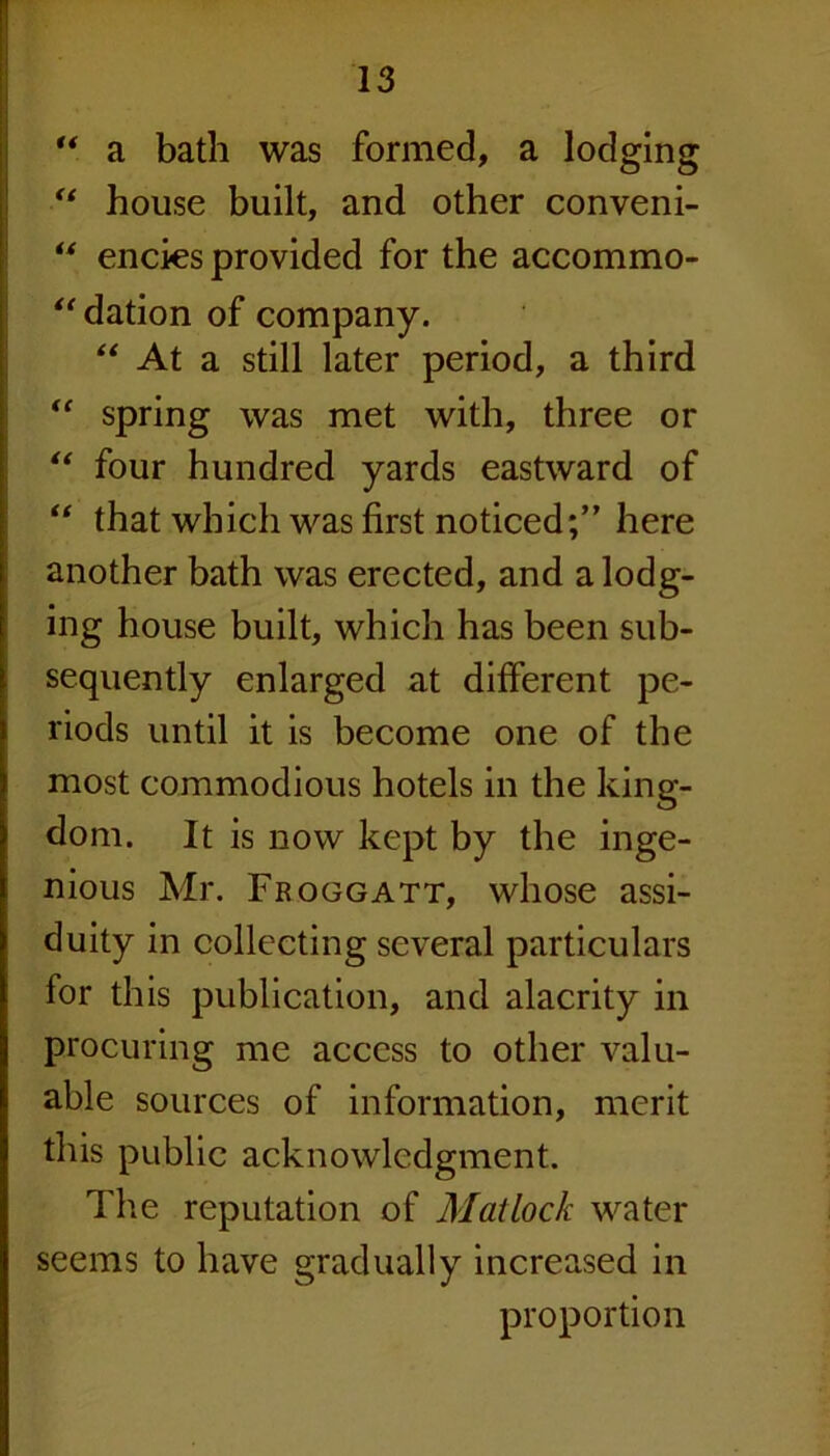 “ a bath was formed, a lodging “ house built, and other conveni- “ encks provided for the accommo- “dation of company. “ At a still later period, a third “ spring was met with, three or “ four hundred yards eastward of “ that which was first noticed;” here another bath was erected, and a lodg- ing house built, which has been sub- sequently enlarged at different pe- riods until it is become one of the most commodious hotels in the king- dom. It is now kept by the inge- nious Mr. Froggatt, whose assi- duity in collecting several particulars for this publication, and alacrity in procuring me access to other valu- able sources of information, merit this public acknowledgment. The reputation of Matlock water seems to have gradually increased in proportion