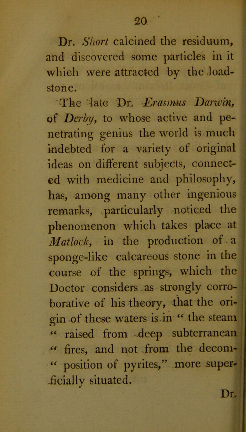 Dr. Short calcined the residuum, and discovered some particles in it which were attracted by the -load- stone. The -late Dr. Erasmus Darwin, of Derby, to whose active and pe- netrating genius the world is much indebted for a variety of original ideas on different subjects, connect- ed with medicine and philosophy, has, among many other ingenious remarks, particularly noticed the phenomenon which takes place at Matlock, in the production of. a , sponge-like calcareous stone in the i course of the springs, which the Doctor considers as strongly corro- borative of his theory, that the ori- gin of these waters is in “ the steam “ raised from deep subterranean ** fires, and not from the decom- “ position of pyrites, more super- ficially situated.