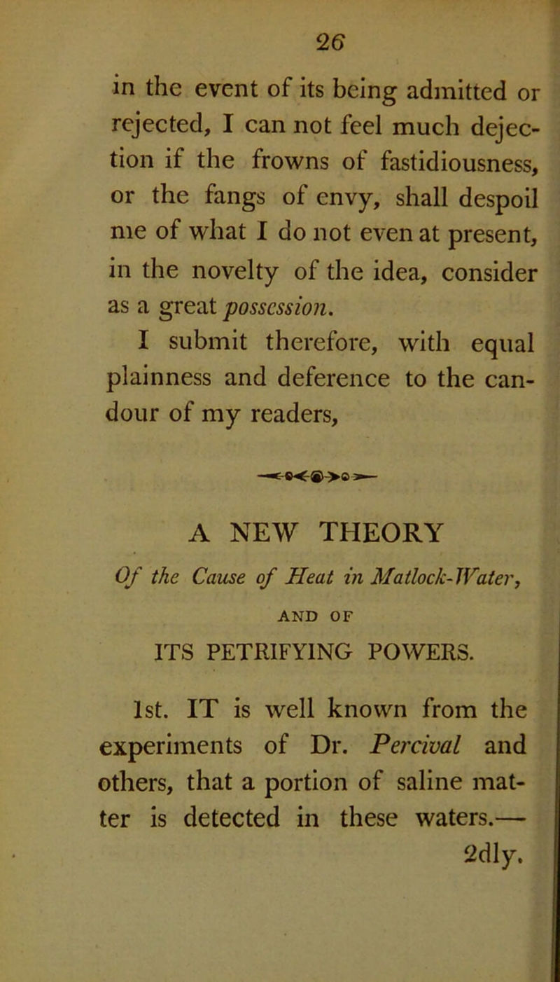 !26 in the event of its being admitted or rejected, I can not feel much dejec- tion if the frowns of fastidiousness, or the fangs of envy, shall despoil me of what I do not even at present, in the novelty of the idea, consider as a great possession. I submit therefore, with equal plainness and deference to the can- dour of my readers. —*— A NEW THEORY Of the Cause of Heat in Matlock- JViter, AND OF ITS PETRIFYING POWERS. 1st. IT is well known from the experiments of Dr. Percival and others, that a portion of saline mat- ter is detected in these waters.— 2dly.