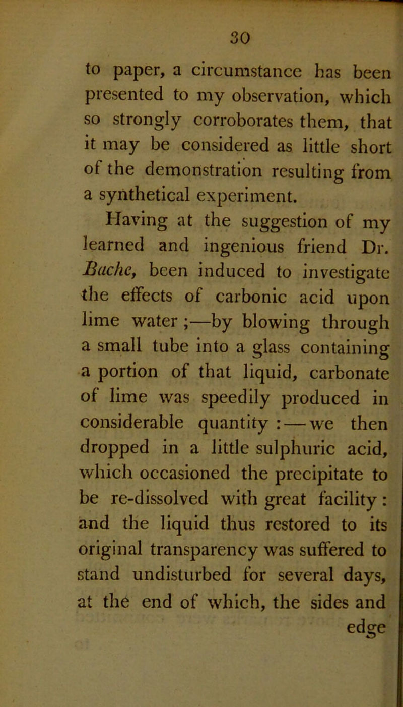 to paper, a circumstance has been presented to my observation, which so strongly corroborates them, that it may be considered as little short of the demonstration resulting from a synthetical experiment. Having at the suggestion of my learned and ingenious friend Dr. Ruche, been induced to investigate the effects of carbonic acid upon lime water ;—by blowing through a small tube into a glass containing a portion of that liquid, carbonate of lime was speedily produced in considerable quantity : — we then dropped in a little sulphuric acid, which occasioned the precipitate to be re-dissolved with great facility: and the liquid thus restored to its original transparency was suffered to stand undisturbed for several days, at the end of which, the sides and edge