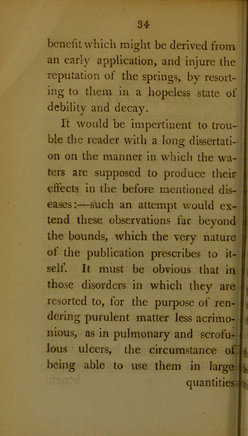 34* benefit which might be derived from an early application, and injure the reputation of the springs, by resort- ing to them in a hopeless state of debility and decay. lit would be impertinent to trou- ble the reader with a long dissertati- on on the manner in which the wa- ters are supposed to produce their effects in the before mentioned dis- eases:—such an attempt would ex- tend these observations far beyond the bounds, which the very nature ot the publication prescribes to it- self. It must be obvious that in those disorders in which they are resorted to, for the purpose of ren- dering purulent matter less acrimo- nious, as in pulmonary and scrofu- lous ulcers, the circumstance of being able to use them in large if quantities- $