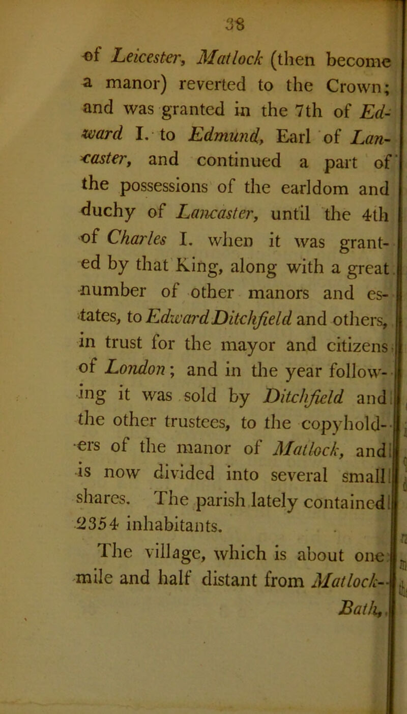 of Leicester, Matlock (then become a manor) reverted to the Crown; and was granted in the 7 th of Ed- ward I. to Edmund, Earl of Lan- caster, and continued a part of the possessions of the earldom and duchy of Lancaster, until the 4th of Charles I. when it was grant- ed by that King, along with a great number of other manors and es- tates, to Edward Ditchfield and others, in trust for the mayor and citizens, of London; and in the year follow- ing it was sold by Ditclifield and the other trustees, to the copyhold- ers of the manor of Matlock, and: •is now divided into several small! shares. The parish lately contained! 2354 inhabitants. The village, which is about one mile and half distant from Matlock- , Bath,.