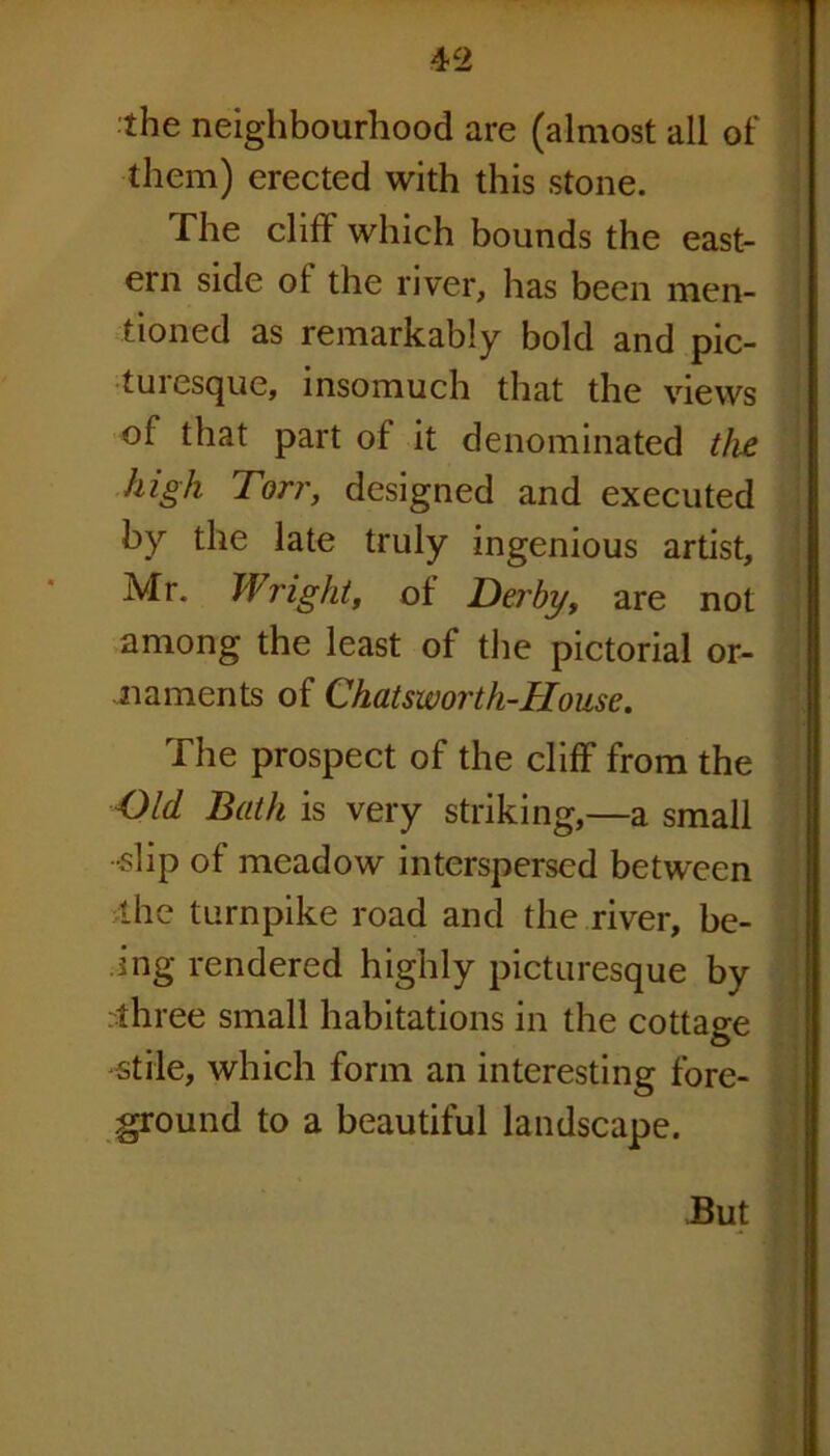 the neighbourhood are (almost all of them) erected with this stone. The cliff which bounds the east- ern side of the river, has been men- tioned as remarkably bold and pic- turesque, insomuch that the views of that part of it denominated the high Torr, designed and executed by the late truly ingenious artist, Mr. Wright, of Derby, are not among the least of the pictorial or- naments of Chatsworth-House. The prospect of the cliff from the Old Bath is very striking,—a small •slip of meadow interspersed between the turnpike road and the river, be- ing rendered highly picturesque by rthree small habitations in the cottage •stile, which form an interesting fore- ground to a beautiful landscape. But