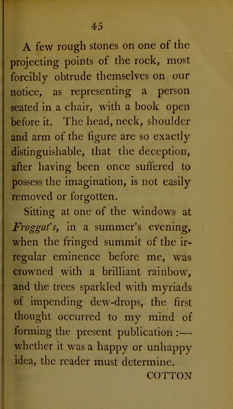 A few rough stones on one of the projecting points ot the rock, most forcibly obtrude themselves on our notice, as representing a person seated in a chair, with a book open before it. The head, neck, shoulder and arm of the figure are so exactly distinguishable, that the deception, after having been once suffered to possess the imagination, is not easily removed or forgotten. Sitting at one of the windows at Fj'Oggafs, in a summer’s evening, when the fringed summit of the ir- regular eminence before me, was crowned with a brilliant rainbow, and the trees sparkled with myriads of impending dew-drops, the first thought occurred to my mind of forming the present publication :— whether it was a happy or unhappy idea, the reader must determine. COTTON