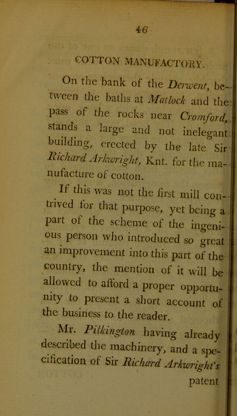 COTTON MANUFACTORY. On the bank of the Derwent, be- I tween the baths at Matlock and the I pass of the rocks near CromfordA stands a large and not inelegant I building, erected by the late Sir I Richard Arkwright, Knt. for the ma-I nufacture of cotton. If this was not the first mill con-1 tnved for that purpose, yet being a I part of the scheme of the ingeni- 1 ous person who introduced so great | an improvement into this part of the I country, the mention of it will be 1 allowed to afford a proper opportu- J mty to present a short account of I the business to the reader. Mr. Pilkington having already |; described the machinery, and a spe- I ' cification of Sir Richard Arkwright's I patent I