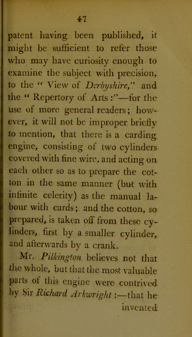 patent having been published, it might be sufficient to refer those who may have curiosity enough to examine the subject with precision, to the “ View of Derbyshire,” and the “ Repertory of Arts—for the use of more general readers; how- ever, it will not be improper briefly to mention, that there is a carding engine, consisting of two cylinders covered with fine wire, and acting on each other so as to prepare the cot- ton in the same manner (but with infinite celerity) as the manual la- bour with cards; and the cotton, so prepared, is taken off from these cy- linders, first by a smaller cylinderr and afterwards by a crank. Mr. Pilkmgton believes not that the whole, but that the most valuable parts ot this engine were contrived by Sir Richard Arkwright:—that he invented