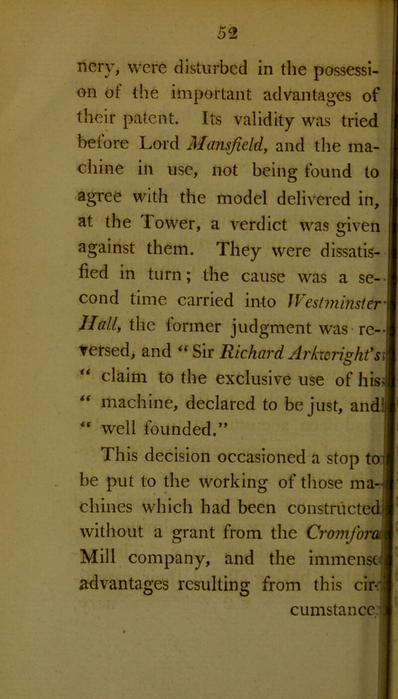 nery, were disturbed in the possessi- on of the important advantages of their patent. Its validity was tried betore Lord Mansfield, and the ma- chine in use, not being found to agree with the model delivered in, at the rIower, a verdict was given against them. They were dissatis- fied in turn; the cause was a se- cond time carried into Westminster' Hall, the lonner judgment was re- versed, and “ Sir Richard Arkwright'st “ claim to the exclusive use of hisd machine, declared to be just, andl <r well founded.” This decision occasioned a stop tot be put to the working of those ma- chines which had been constructed] without a grant from the CromforoA Mill company, and the immense] advantages resulting from this cir- cumstance/.