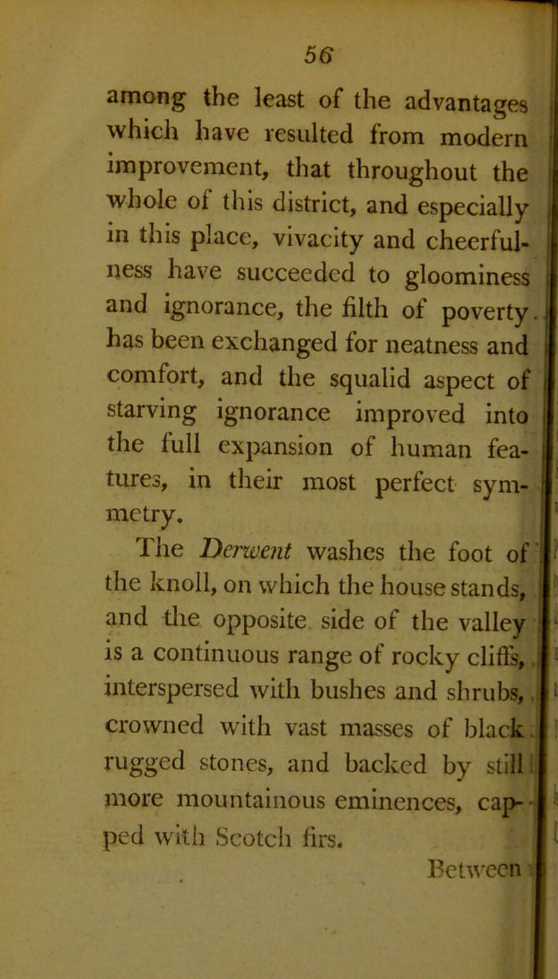 among the least of the advantages which have resulted from modern improvement, that throughout the whole of this district, and especially in this place, vivacity and cheerful- ness have succeeded to gloominess and ignorance, the filth of poverty has been exchanged for neatness and comfort, and the squalid aspect of starving ignorance improved into the full expansion of human fea- tures, in their most perfect sym- metry. The Derwent washes the foot of the knoll, on which the house stands, and the opposite side of the valley is a continuous range of rocky cliffs, \ interspersed with bushes and shrubs, J crowned with vast masses of black rugged stones, and backed by still more mountainous eminences, cap- ped with Scotch firs. Between