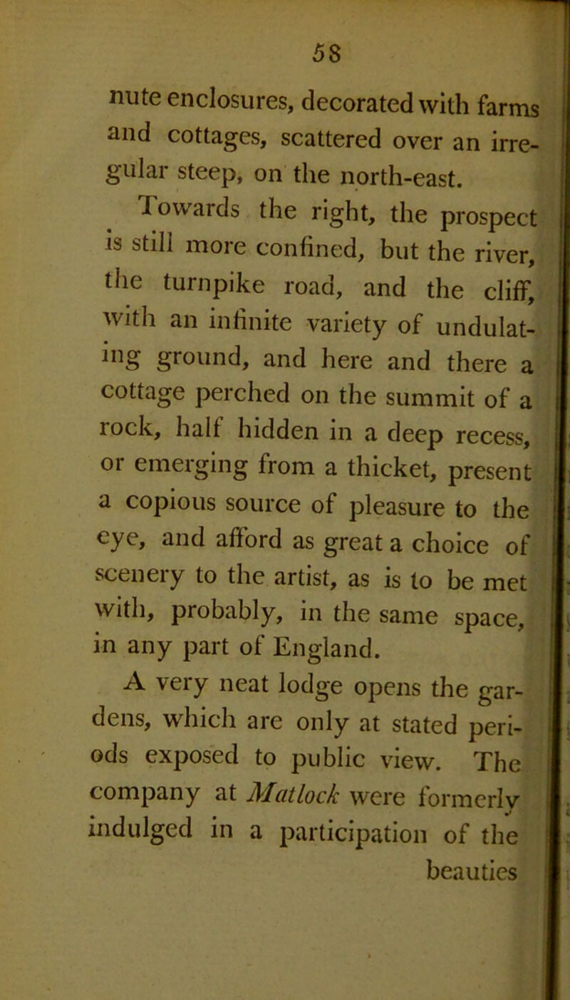 nute enclosures, decorated with farms and cottages, scattered over an irre- gular steep, on the north-east. Towards the right, the prospect is still more confined, but the river, the turnpike road, and the cliff, with an infinite variety of undulat- ing ground, and here and there a cottage perched on the summit of a lock, hall hidden in a deep recess, or emerging from a thicket, present a copious source of pleasure to the eye, and afford as great a choice of scenery to the artist, as is to be met with, probably, in the same space, in any part of England. A very neat lodge opens the gar- dens, which are only at stated peri- ods exposed to public view. The company at Matlock were formerly indulged in a participation of the beauties