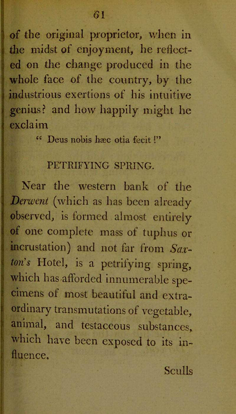 of the original proprietor, when in the midst of enjoyment, he reflect- ; ed on the change produced in the ; whole face of the country, by the industrious exertions of his intuitive genius? and how happily might he exclaim u Deus nobis haec otia fecit!” PETRIFYING SPRING. Near the western bank of the Derwent (which as has been already observed, is formed almost entirely of one complete mass of tuphus or incrustation) and not far from Sax- ton's Hotel, is a petrifying spring, which has afforded innumerable spe- cimens of most beautiful and extra- ordinary transmutations of vegetable, animal, and testaceous substances, which have been exposed to its in- i fluence. Sculls