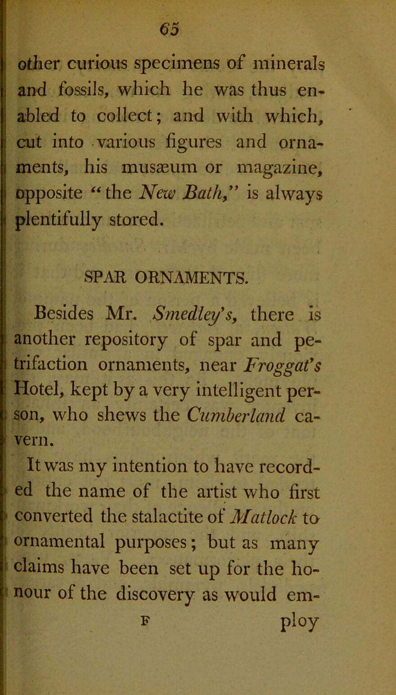 other curious specimens of minerals and fossils, which he was thus en- abled to collect; and with which, cut into various figures and orna- l ments, his musaeum or magazine, i opposite “the New Bath” is always i plentifully stored. SPAR ORNAMENTS. Besides Mr. Smedley's, there is another repository of spar and pe- i trifaction ornaments, near Froggat’s \ Hotel, kept by a very intelligent per- ) son, who shews the Cumberland ca- ' vern. It was my intention to have record- ed the name of the artist who first ■ converted the stalactite of Matlock to ! ornamental purposes; but as many claims have been set up for the ho- nour of the discovery as would em- f ploy