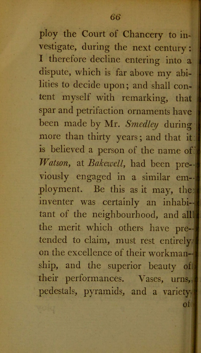 ploy the Court of Chancery to in* vestigate, during the next century: I therefore decline entering into a dispute, which is far above my abi- lities to decide upon; and shall con- tent myself with remarking, that spar and petrifaction ornaments have been made by Mr. Smedley during more than thirty years; and that it I is believed a person of the name of Watson, at Bakewell, had been pre- viously engaged in a similar em- ployment. Be this as it may, the; inventer was certainly an inhabi- tant of the neighbourhood, and all! the merit which others have pre-j tended to claim, must rest entirely on the excellence of their workman- ship, and the superior beauty of< their performances. Vases, urns,, pedestals, pyramids, and a variety. ot