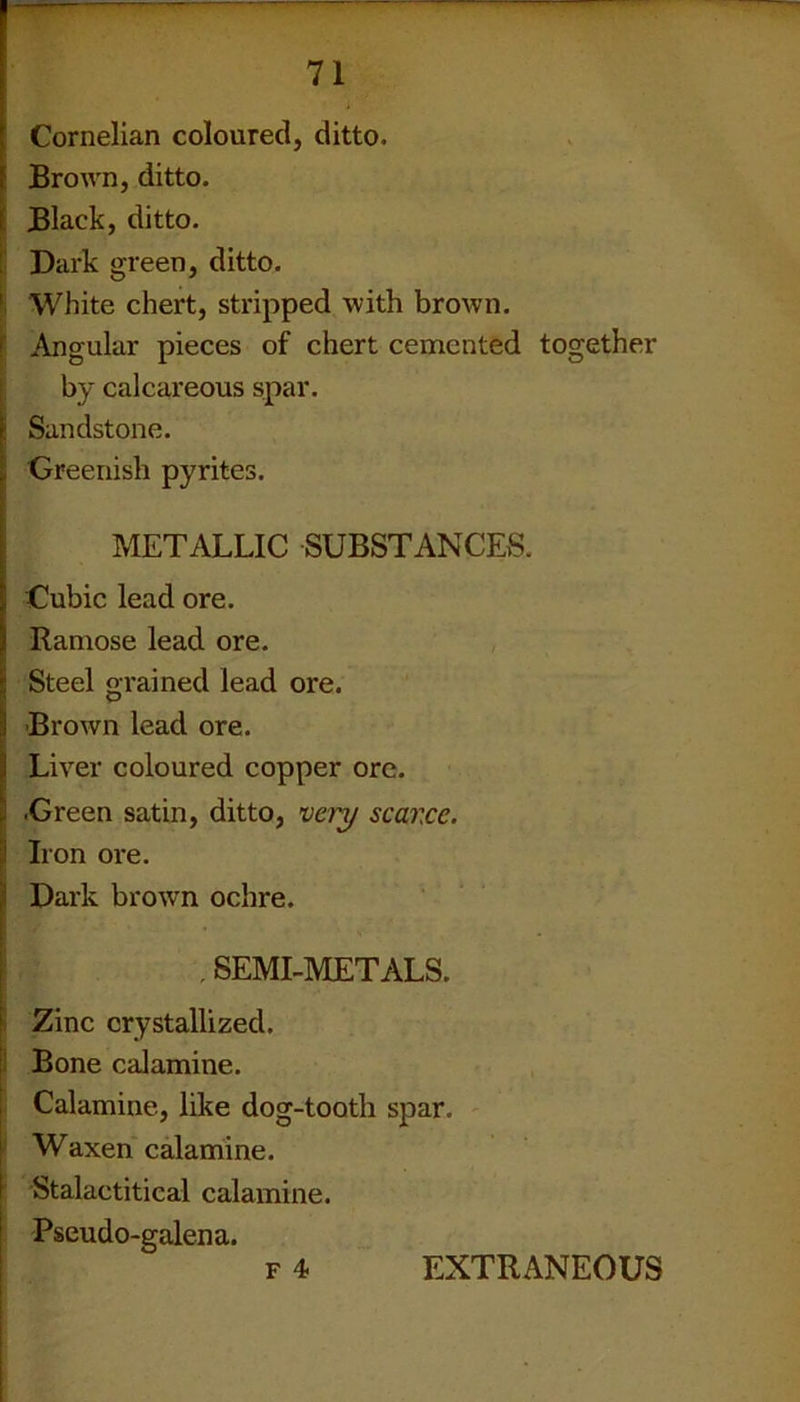 Cornelian coloured, ditto. Brown, ditto. Black, ditto. Dark green, ditto. 1 White chert, stripped with brown. Angular pieces of chert cemented together by calcareous spar. : Sandstone. Greenish pyrites. METALLIC SUBSTANCES. Cubic lead ore. Ramose lead ore. Steel grained lead ore. Brown lead ore. Liver coloured copper ore. •Green satin, ditto, very scarce. Iron ore. Dark brown ochre. . SEMI-METALS. Zinc crystallized. Bone calamine. Calamine, like dog-tooth spar. Waxen calamine. Stalaetitical calamine. Pseudo-galena. F 4 EXTRANEOUS