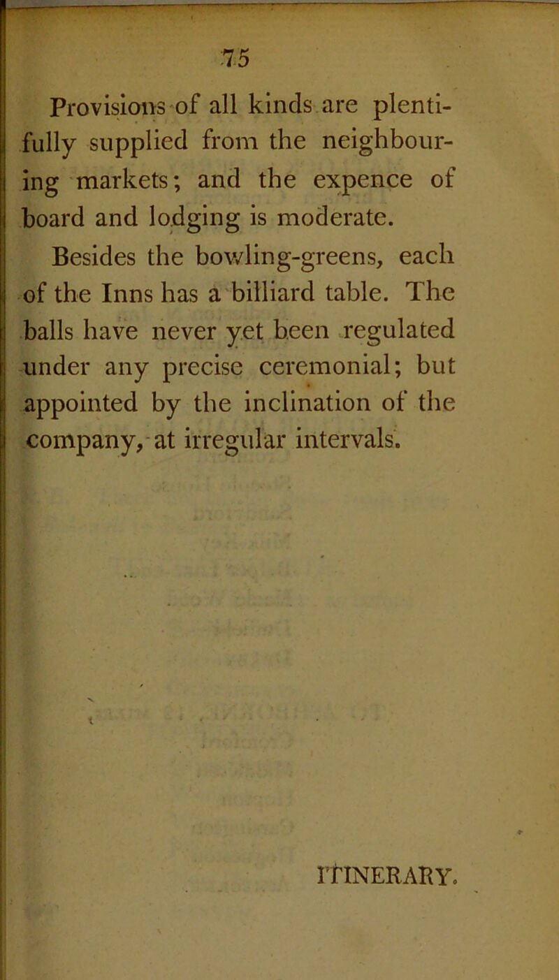 Provisions of all kinds are plenti- fully supplied from the neighbour- ing markets; and the expence of board and lodging is moderate. Besides the bowling-greens, each of the Inns has a billiard table. The balls have never yet been regulated under any precise ceremonial; but appointed by the inclination of the company, at irregular intervals. ITINERARY.