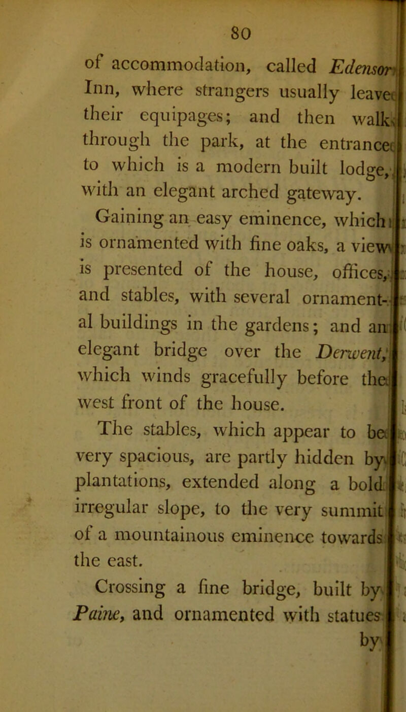 of accommodation, called Edensan Inn, where strangers usually leavei their equipages; and then walk* through the park, at the entrance to which is a modern built lodge,.; with an elegant arched gateway. Gaining an easy eminence, which is ornamented with fine oaks, a vie is presented of the house, offices, and stables, with several ornament al buildings in the gardens; and a elegant bridge over the Derwent, which winds gracefully before t west front of the house. The stables, which appear to be very spacious, are partly hidden b plantations, extended along a bold! irregular slope, to the very summits! i ol a mountainous eminence towards the east. Crossing a fine bridge, built by Paine, and ornamented with statues by