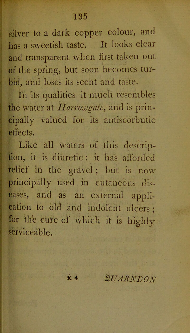 silver to a dark copper colour, and has a sweetish taste. It looks clear and transparent when first taken out of the spring, but soon becomes tur- bid, and loses its scent and taste. In its qualities it much resembles the water at Harroivgatc, and is prin- cipally valued for its antiscorbutic effects. Like all waters of this descrip- tion, it is diuretic: it has afforded relief in the gravel ; but is now principally used in cutaneous dis- eases, and as an external appli- cation to old and indolent ulcers; for the cure of which it is highly serviceable. K 4 2UABND0N