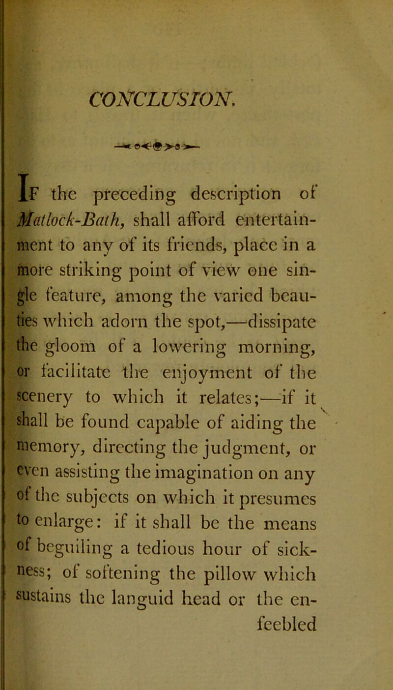 CONCLUSION. If the preceding description of Mai lock-Bath, shall afford entertain- ment to any of its friends, place in a more striking point of view one sin- gle feature, among the varied beau- ties which adorn the spot,—dissipate the gloom of a lowering morning, or facilitate the enjoyment of the scenery to which it relates;—if it shall be found capable of aiding the memory, directing the judgment, or even assisting the imagination on any ol the subjects on which it presumes to enlarge: if it shall be the means of beguiling a tedious hour of sick- ness; ol softening the pillow which sustains the languid head or the en- feebled