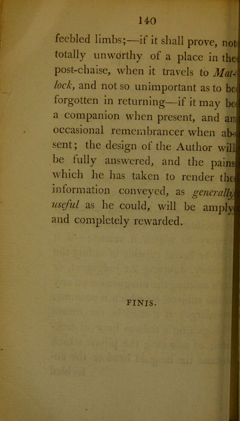 feebled limbs;—if it shall prove, not totally unworthy of a place in the< post-chaise, when it travels to Mat- lock, and not so unimportant as to be forgotten in returning—if it may be' a companion when present, and an occasional remembrancer when ab- sent ; the design of the Author will be fully answered, and the pains which he has taken to render the information conveyed, as generally ■useful as he could, will be amply and completely rewarded. finis.